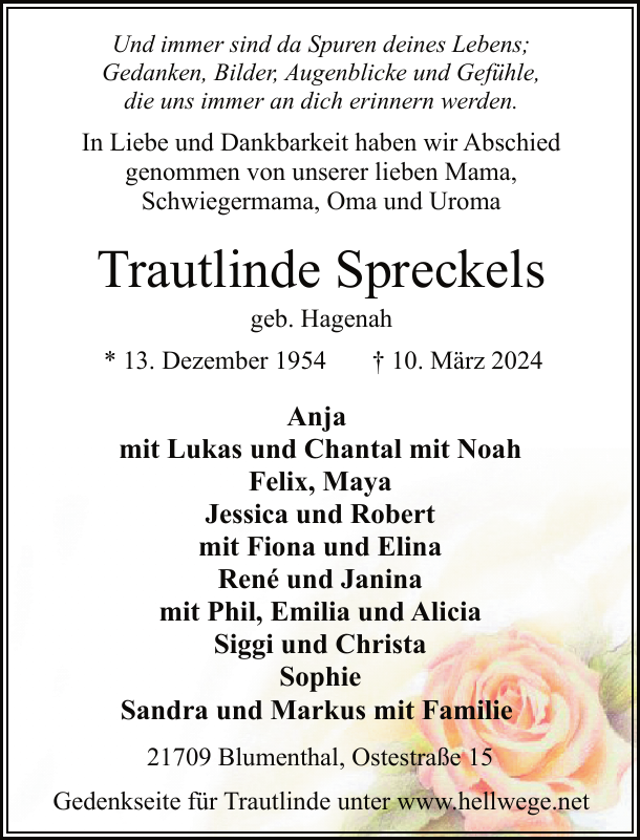 <p>Und immer sind da Spuren deines Lebens;<br />Gedanken, Bilder, Augenblicke und Gefühle,<br />die uns immer an dich erinnern werden.</p><p>In Liebe und Dankbarkeit haben wir Abschied<br />genommen von unserer lieben Mama,<br />Schwiegermama, Oma und Uroma</p><p>Trautlinde Spreckels<br />geb. Hagenah</p><p>* 13. Dezember 1954</p><p>† 10. März 2024</p><p>Anja<br />mit Lukas und Chantal mit Noah<br />Felix, Maya<br />Jessica und Robert<br />mit Fiona und Elina<br />René und Janina<br />mit Phil, Emilia und Alicia<br />Siggi und Christa<br />Sophie<br />Sandra und Markus mit Familie<br />21709 Blumenthal, Ostestraße 15<br />Gedenkseite für Trautlinde unter www.hellwege.net</p>