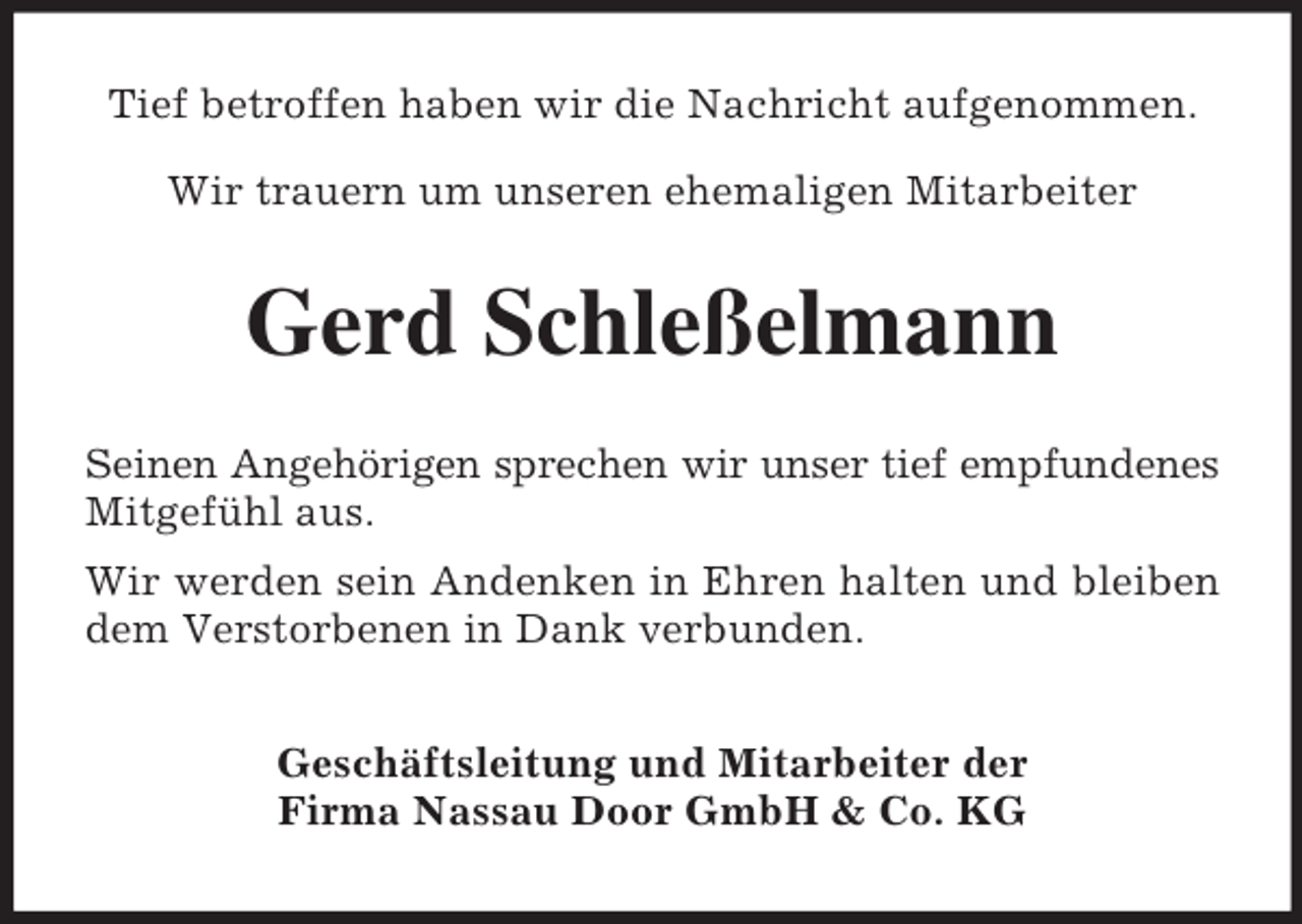 <p>Tief betroffen haben wir die Nachricht aufgenommen.<br />Wir trauern um unseren ehemaligen Mitarbeiter</p><p>Gerd Schleßelmann<br />Seinen Angehörigen sprechen wir unser tief empfundenes<br />Mitgefühl aus.<br />Wir werden sein Andenken in Ehren halten und bleiben<br />dem Verstorbenen in Dank verbunden.<br />Geschäftsleitung und Mitarbeiter der<br />Firma Nassau Door GmbH &amp; Co. KG</p>