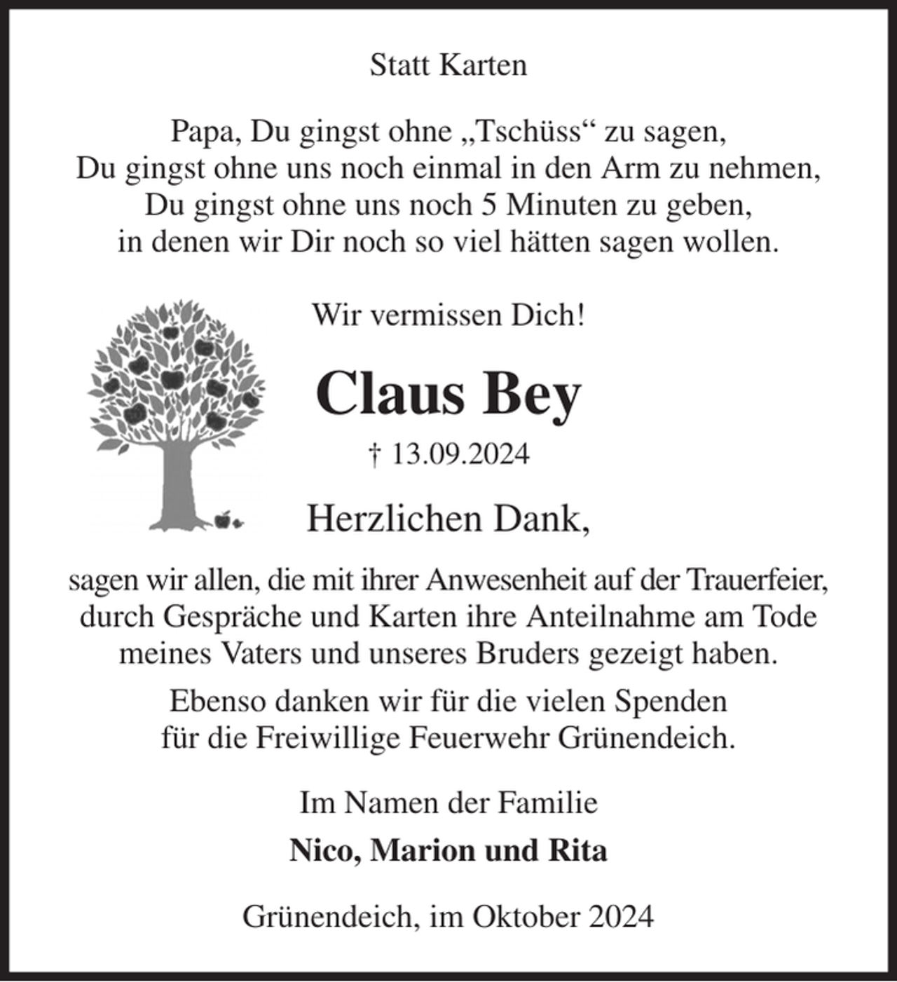 <p>Statt Karten<br />Papa, Du gingst ohne „Tschüss“ zu sagen,<br />Du gingst ohne uns noch einmal in den Arm zu nehmen,<br />Du gingst ohne uns noch 5 Minuten zu geben,<br />in denen wir Dir noch so viel hätten sagen wollen.</p><p>Wir vermissen Dich!<br />Claus Bey<br />† 13.09.2024<br />Herzlichen Dank,<br />sagen wir allen, die mit ihrer Anwesenheit auf der Trauerfeier, durch Gespräche und Karten ihre Anteilnahme am Tode meines Vaters und unseres Bruders gezeigt haben.<br />Ebenso danken wir für die vielen Spenden<br />für die Freiwillige Feuerwehr Grünendeich.<br />Im Namen der Familie<br />Nico, Marion und Rita<br />Grünendeich, im Oktober 2024</p>
