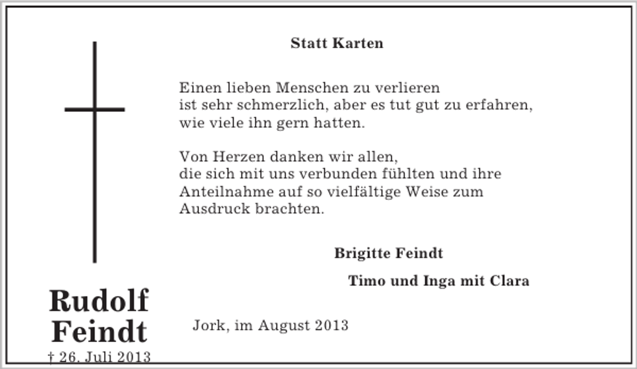 <p>Rudolf<br />Feindt<br />† 26. Juli 2013<br />Statt Karten<br />Einen lieben Menschen zu verlieren<br />ist sehr schmerzlich, aber es tut gut zu erfahren,<br />wie viele ihn gern hatten.</p><p>Von Herzen danken wir allen,<br />die sich mit uns verbunden fühlten und ihre<br />Anteilnahme auf so vielfältige Weise zum<br />Ausdruck brachten.<br />Brigitte Feindt<br />Timo und Inga mit Clara<br />Jork, im August 2013</p>