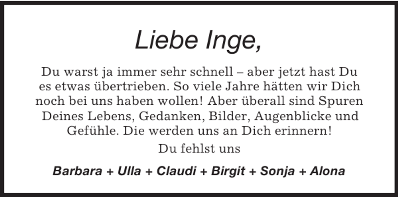 <p>Liebe Inge,<br />Du warst ja immer sehr schnell – aber jetzt hast Du<br />es etwas übertrieben. So viele Jahre hätten wir Dich<br />noch bei uns haben wollen! Aber überall sind Spuren<br />Deines Lebens, Gedanken, Bilder, Augenblicke und<br />Gefühle. Die werden uns an Dich erinnern!<br />Du fehlst uns<br />Barbara + Ulla + Claudi + Birgit + Sonja + Alona</p>