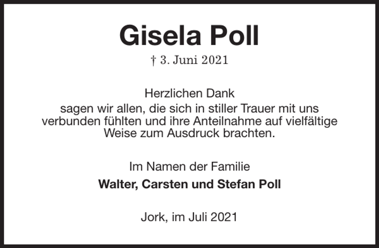 <p>Gisela Poll<br />† 3. Juni 2021<br />Herzlichen Dank<br />sagen wir allen, die sich in stiller Trauer mit uns<br />verbunden fühlten und ihre Anteilnahme auf vielfältige<br />Weise zum Ausdruck brachten.<br />Im Namen der Familie<br />Walter, Carsten und Stefan Poll<br />Jork, im Juli 2021</p>