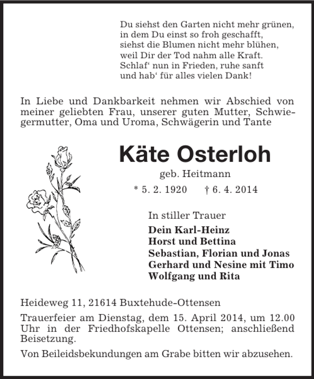 <p>Du siehst den Garten nicht mehr grünen,<br />in dem Du einst so froh geschafft,<br />siehst die Blumen nicht mehr blühen,<br />weil Dir der Tod nahm alle Kraft.<br />Schlaf‘ nun in Frieden, ruhe sanft<br />und hab‘ für alles vielen Dank!<br />In Liebe und Dankbarkeit nehmen wir Abschied von meiner geliebten Frau, unserer guten Mutter, Schwiegermutter, Oma und Uroma, Schwägerin und Tante<br />Käte Osterloh<br />geb. Heitmann<br />* 5. 2. 1920 † 6. 4. 2014<br />In stiller Trauer<br />Dein Karl-Heinz<br />Horst und Bettina<br />Sebastian, Florian und Jonas<br />Gerhard und Nesine mit Timo<br />Wolfgang und Rita<br />Heideweg 11, 21614 Buxtehude-Ottensen<br />Trauerfeier am Dienstag, dem 15. April 2014, um 12.00 Uhr in der Friedhofskapelle Ottensen; anschließend Beisetzung.<br />Von Beileidsbekundungen am Grabe bitten wir abzusehen.</p>