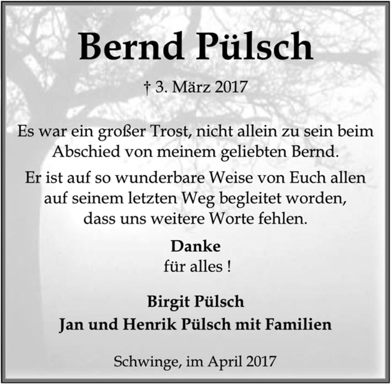 <p>Bernd Pülsch<br />† 3. März 2017<br />Es war ein großer Trost, nicht allein zu sein beim Abschied von meinem geliebten Bernd.<br />Er ist auf so wunderbare Weise von Euch allen auf seinem letzten Weg begleitet worden,<br />dass uns weitere Worte fehlen.<br />Danke<br />für alles !<br />Birgit Pülsch<br />Jan und Henrik Pülsch mit Familien<br />Schwinge, im April 2017</p>