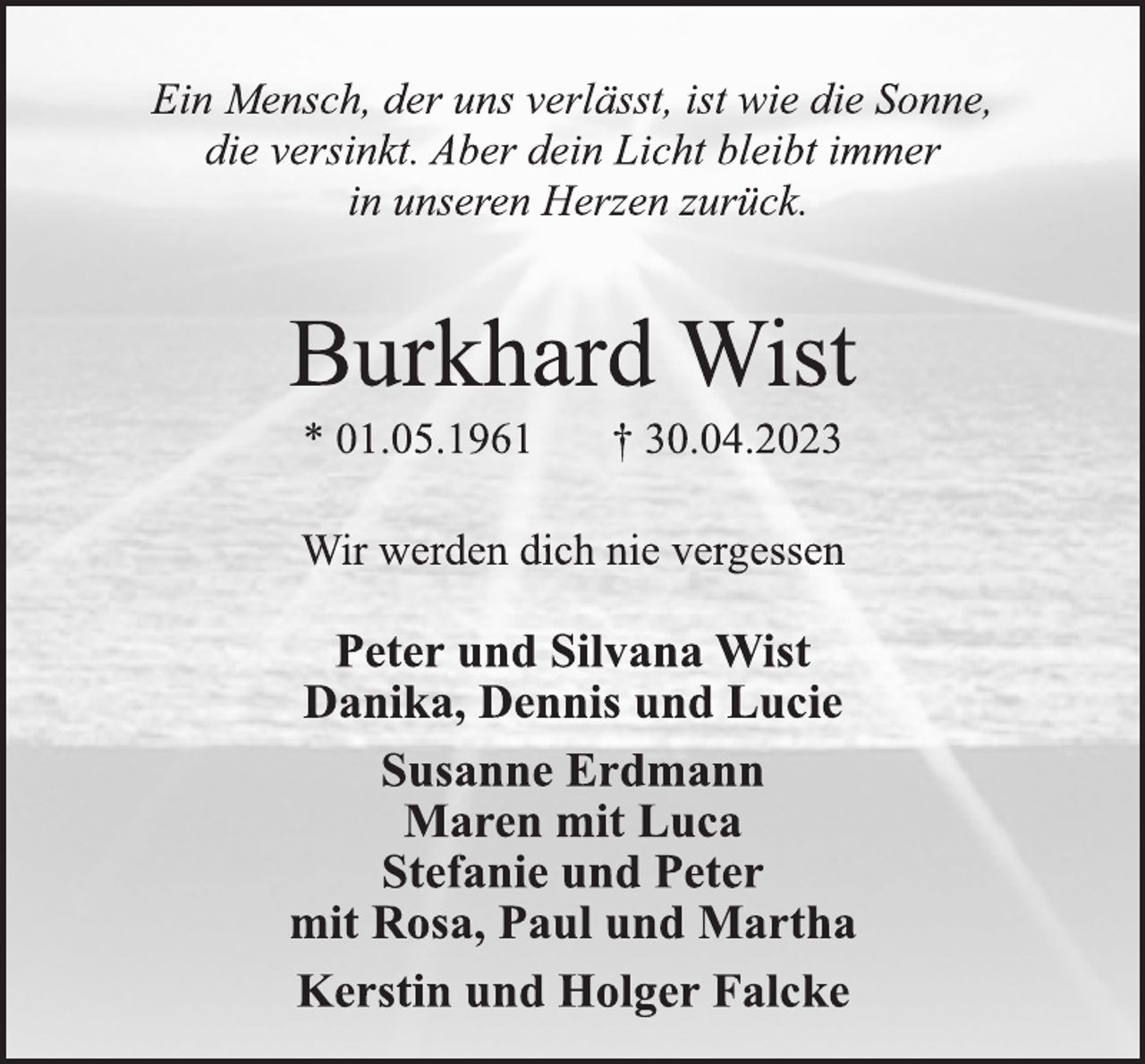 <p>Ein Mensch, der uns verlässt, ist wie die Sonne,<br />die versinkt. Aber dein Licht bleibt immer<br />in unseren Herzen zurück.<br />Burkhard Wist<br />* 01.05.1961 † 30.04.2023<br />Wir werden dich nie vergessen<br />Peter und Silvana Wist<br />Danika, Dennis und Lucie<br />Susanne Erdmann<br />Maren mit Luca<br />Stefanie und Peter<br />mit Rosa, Paul und Martha<br />Kerstin und Holger Falcke</p>