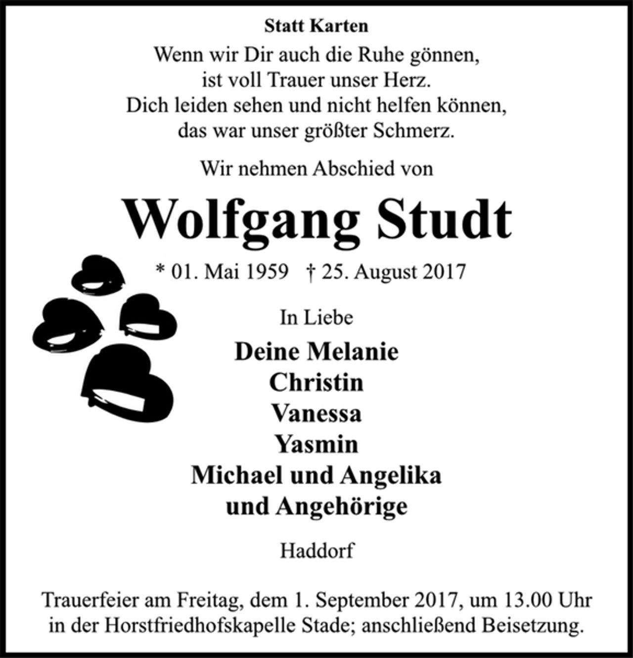 <p>Statt Karten<br />Wenn wir Dir auch die Ruhe gönnen,<br />ist voll Trauer unser Herz.<br />Dich leiden sehen und nicht helfen können,<br />das war unser größter Schmerz.<br />Wir nehmen Abschied von<br />Wolfgang Studt<br />* 01. Mai 1959 † 25. August 2017<br />In Liebe<br />Deine Melanie<br />Christin<br />Vanessa<br />Yasmin<br />Michael und Angelika<br />und Angehörige<br />Haddorf<br />Trauerfeier am Freitag, dem 1. September 2017, um 13.00 Uhr<br />in der Horstfriedhofskapelle Stade; anschließend Beisetzung.</p>