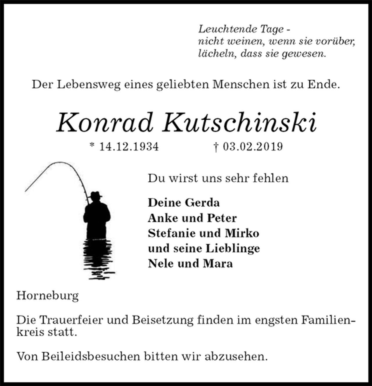 <p>Leuchtende Tage -<br />nicht weinen, wenn sie vorüber,<br />lächeln, dass sie gewesen.<br />Der Lebensweg eines geliebten Menschen ist zu Ende.<br />Konrad Kutschinski<br />* 14.12.1934 † 03.02.2019<br />Du wirst uns sehr fehlen</p><p>Deine Gerda<br />Anke und Peter<br />Stefanie und Mirko<br />und seine Lieblinge<br />Nele und Mara<br />Horneburg</p><p>Die Trauerfeier und Beisetzung finden im engsten Familien-<br />kreis statt.</p><p>Von Beileidsbesuchen bitten wir abzusehen.</p>
