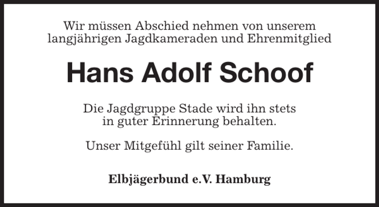<p>Wir müssen Abschied nehmen von unserem<br />langjährigen Jagdkameraden und Ehrenmitglied<br />Hans Adolf Schoof<br />Die Jagdgruppe Stade wird ihn stets<br />in guter Erinnerung behalten.</p>
<p>Unser Mitgefühl gilt seiner Familie.<br />Elbjägerbund e.V. Hamburg</p>