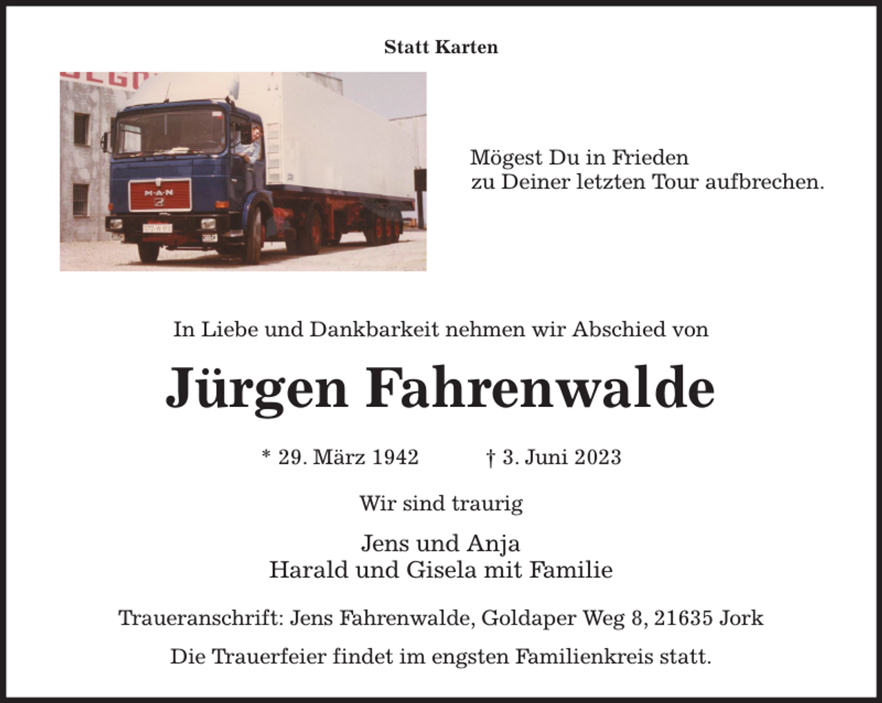 <p>Statt Karten</p><p>Mögest Du in Frieden<br />zu Deiner letzten Tour aufbrechen.<br />In Liebe und Dankbarkeit nehmen wir Abschied von<br />Jürgen Fahrenwalde<br />* 29. März 1942 † 3. Juni 2023<br />Wir sind traurig<br />Jens und Anja<br />Harald und Gisela mit Familie<br />Traueranschrift: Jens Fahrenwalde, Goldaper Weg 8, 21635 Jork<br />Die Trauerfeier findet im engsten Familienkreis statt.</p>