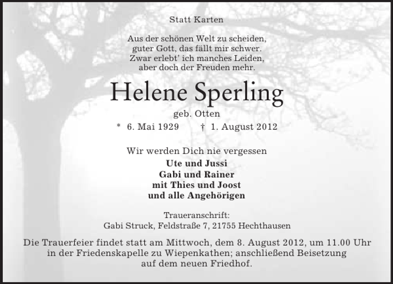 <p>Statt Karten<br />Aus der schönen Welt zu scheiden,<br />guter Gott, das fällt mir schwer.<br />Zwar erlebt’ ich manches Leiden,<br />aber doch der Freuden mehr.</p><p>Helene Sperling<br />geb. Otten<br />* 6. Mai 1929<br />† 1. August 2012<br />Wir werden Dich nie vergessen<br />Ute und Jussi<br />Gabi und Rainer<br />mit Thies und Joost<br />und alle Angehörigen<br />Traueranschrift:<br />Gabi Struck, Feldstraße 7, 21755 Hechthausen</p><p>Die Trauerfeier findet statt am Mittwoch, dem 8. August 2012, um 11.00 Uhr<br />in der Friedenskapelle zu Wiepenkathen; anschließend Beisetzung<br />auf dem neuen Friedhof.</p>