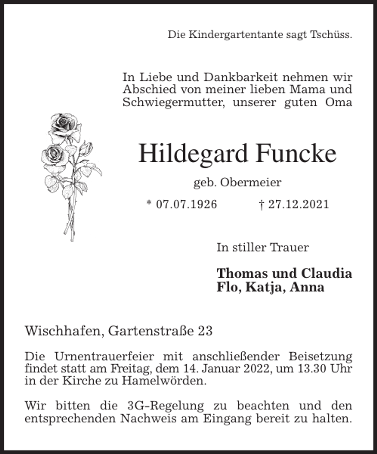 <p>Die Kindergartentante sagt Tschüss.<br />In Liebe und Dankbarkeit nehmen wir<br />Abschied von meiner lieben Mama und Schwiegermutter, unserer guten Oma<br />Hildegard Funcke<br />geb. Obermeier<br />* 07.07.1926 † 27.12.2021<br />In stiller Trauer</p>
<p>Thomas und Claudia<br />Flo, Katja, Anna<br />Wischhafen, Gartenstraße 23</p>
<p>Die Urnentrauerfeier mit anschließender Beisetzung findet statt am Freitag, dem 14. Januar 2022, um 13.30 Uhr<br />in der Kirche zu Hamelwörden.</p>
<p>Wir bitten die 3G-Regelung zu beachten und den<br />entsprechenden Nachweis am Eingang bereit zu halten.</p>