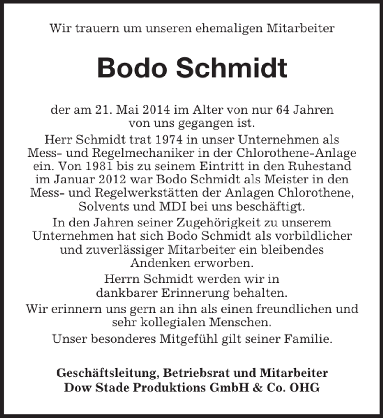 <p>Wir trauern um unseren ehemaligen Mitarbeiter<br />Bodo Schmidt<br />der am 21. Mai 2014 im Alter von nur 64 Jahren<br />von uns gegangen ist.<br />Herr Schmidt trat 1974 in unser Unternehmen als<br />Mess- und Regelmechaniker in der Chlorothene-Anlage ein. Von 1981 bis zu seinem Eintritt in den Ruhestand im Januar 2012 war Bodo Schmidt als Meister in den Mess- und Regelwerkstätten der Anlagen Chlorothene, Solvents und MDI bei uns beschäftigt.<br />In den Jahren seiner Zugehörigkeit zu unserem<br />Unternehmen hat sich Bodo Schmidt als vorbildlicher und zuverlässiger Mitarbeiter ein bleibendes<br />Andenken erworben.<br />Herrn Schmidt werden wir in<br />dankbarer Erinnerung behalten.<br />Wir erinnern uns gern an ihn als einen freundlichen und sehr kollegialen Menschen.<br />Unser besonderes Mitgefühl gilt seiner Familie.<br />Geschäftsleitung, Betriebsrat und Mitarbeiter<br />Dow Stade Produktions GmbH</p>