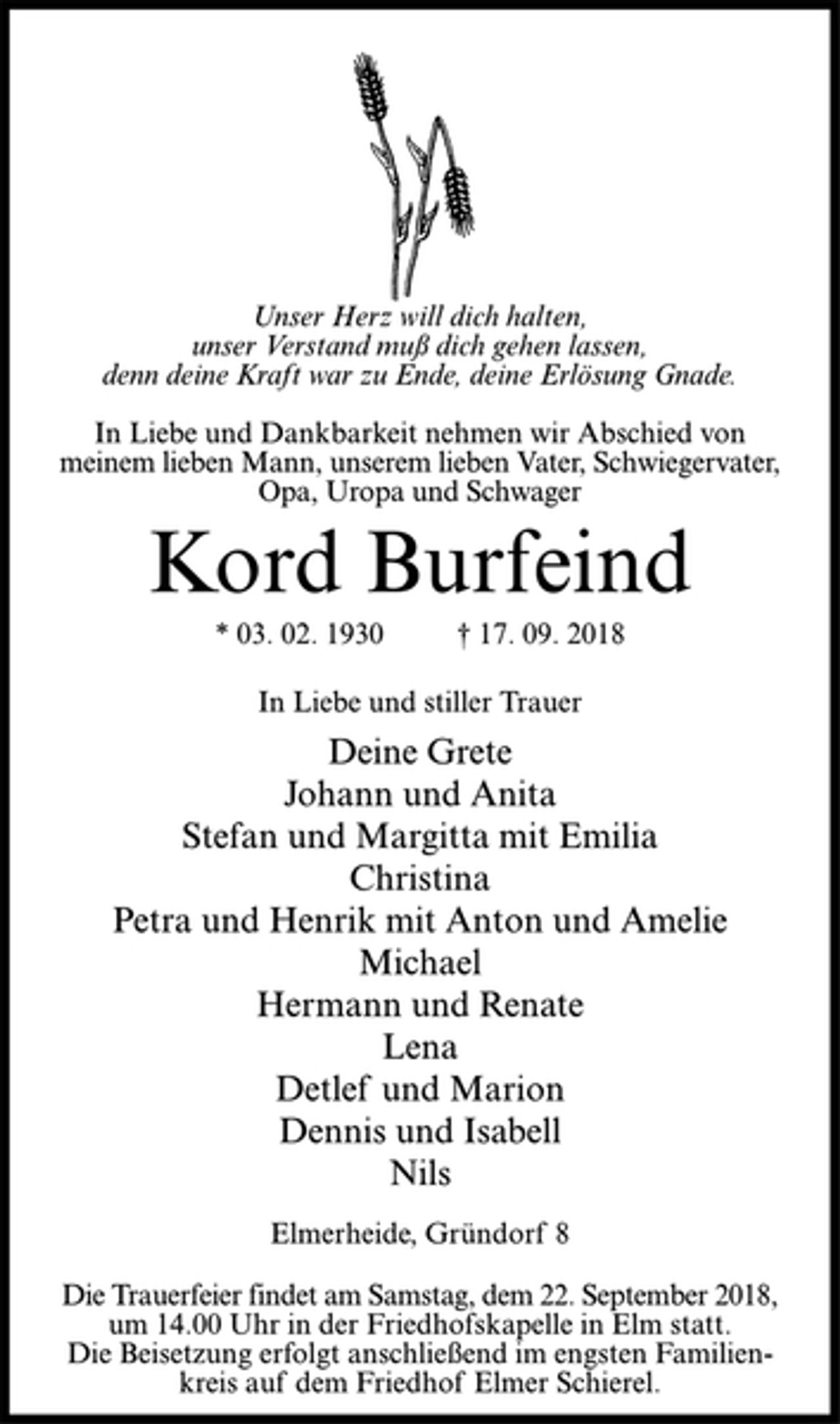 <p>Unser Herz will dich halten,<br />unser Verstand muß dich gehen lassen,<br />denn deine Kraft war zu Ende, deine Erlösung Gnade.<br />In Liebe und Dankbarkeit nehmen wir Abschied von<br />meinem lieben Mann, unserem lieben Vater, Schwiegervater,<br />Opa, Uropa und Schwager<br />Kord Burfeind<br />* 03. 02. 1930 † 17. 09. 2018<br />In Liebe und stiller Trauer<br />Deine Grete<br />Johann und Anita<br />Stefan und Margitta mit Emilia<br />Christina<br />Petra und Henrik mit Anton und Amelie<br />Michael<br />Hermann und Renate<br />Lena<br />Detlef und Marion<br />Dennis und Isabell<br />Nils<br />Elmerheide, Gründorf 8<br />Die Trauerfeier findet am Samstag, dem 22. September 2018,<br />um 14.00 Uhr in der Friedhofskapelle in Elm statt.<br />Die Beisetzung erfolgt anschließend im engsten Familienkreis<br />auf dem Friedhof Elmer Schierel.</p>