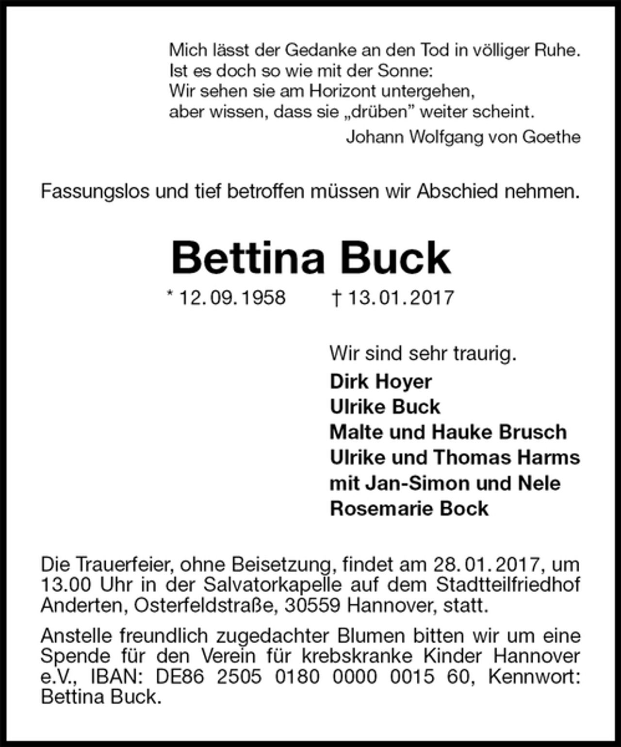 <p>Mich lässt der Gedanke an den Tod in völliger Ruhe.<br />Ist es doch so wie mit der Sonne:<br />Wir sehen sie am Horizont untergehen,<br />aber wissen, dass sie „drüben” weiter scheint.<br />Johann Wolfgang von Goethe<br />Fassungslos und tief betroffen müssen wir Abschied nehmen.<br />Bettina Buck<br />* 12. 09. 1958 † 13. 01. 2017<br />Wir sind sehr traurig.<br />Dirk Hoyer<br />Ulrike Buck<br />Malte und Hauke Brusch<br />Ulrike und Thomas Harms<br />mit Jan-Simon und Nele<br />Rosemarie Bock<br />Die Trauerfeier, ohne Beisetzung, findet am 28. 01. 2017, um 13.00 Uhr in der Salvatorkapelle auf dem Stadtteilfriedhof Anderten, Osterfeldstraße, 30559 Hannover, statt.<br />Anstelle freundlich zugedachter Blumen bitten wir um eine Spende für den Verein für krebskranke Kinder Hannover e.V., IBAN: DE86 2505 0180 0000 0015 60, Kennwort:<br />Bettina Buck.</p>
