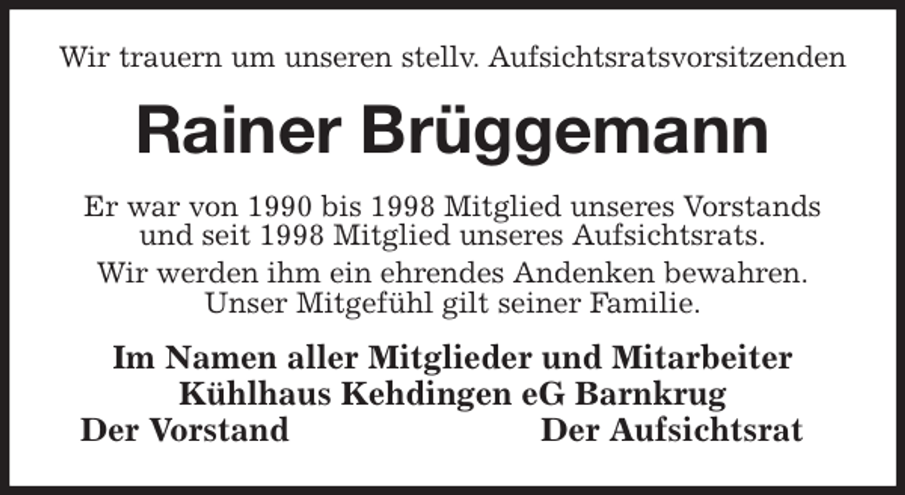 <p>Wir trauern um unseren stellv. Aufsichtsratsvorsitzenden<br />Rainer Brüggemann<br />Er war von 1990 bis 1998 Mitglied unseres Vorstands<br />und seit 1998 Mitglied unseres Aufsichtsrats.<br />Wir werden ihm ein ehrendes Andenken bewahren.<br />Unser Mitgefühl gilt seiner Familie.<br />Im Namen aller Mitglieder und Mitarbeiter<br />Kühlhaus Kehdingen eG Barnkrug<br />Der Vorstand Der Aufsichtsrat</p>