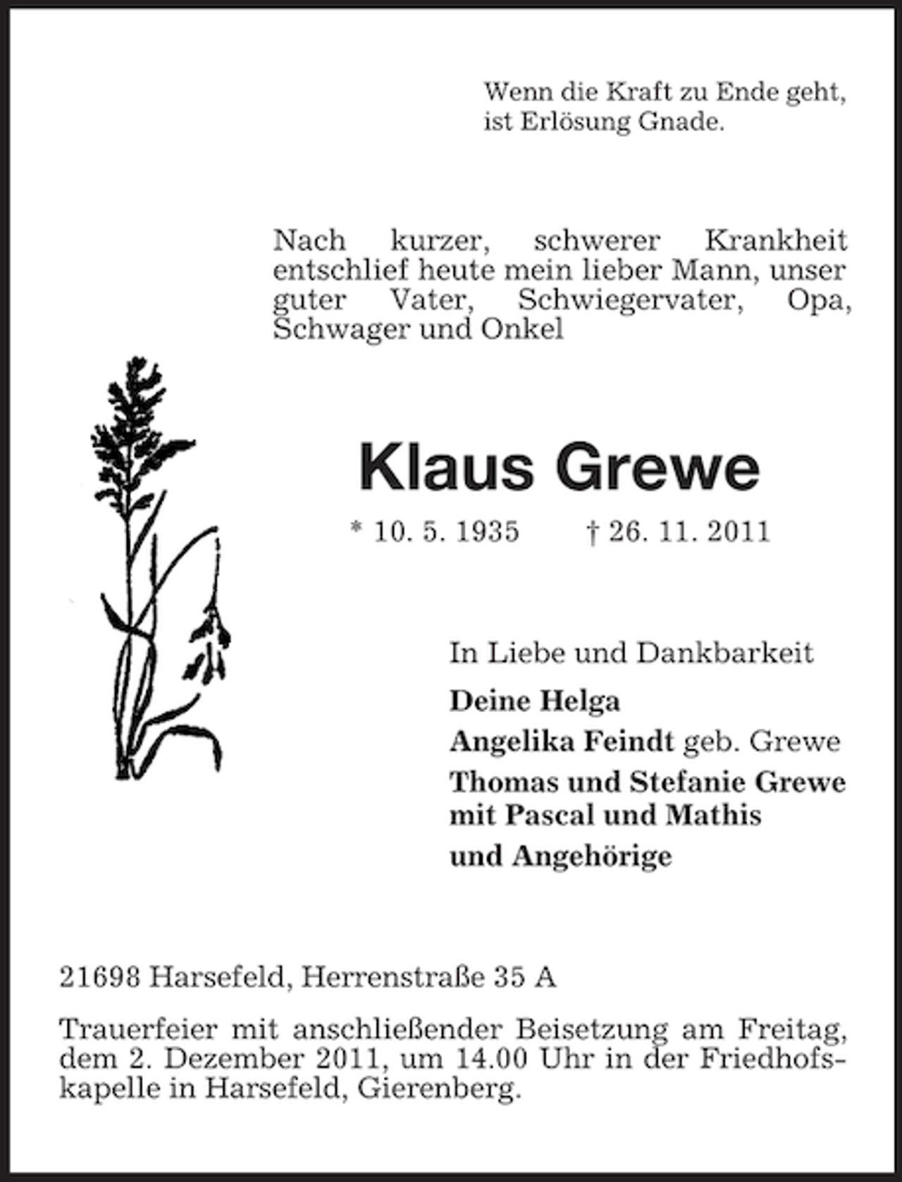<p>Wenn die Kraft zu Ende geht,<br />ist Erlösung Gnade.</p><p>Nach kurzer, schwerer Krankheit<br />entschlief heute mein lieber Mann, unser<br />guter Vater, Schwiegervater, Opa,<br />Schwager und Onkel</p><p>Klaus Grewe<br />* 10. 5. 1935</p><p>† 26. 11. 2011</p><p>In Liebe und Dankbarkeit<br />Deine Helga<br />Angelika Feindt geb. Grewe<br />Thomas und Stefanie Grewe<br />mit Pascal und Mathis<br />und Angehörige</p><p>21698 Harsefeld, Herrenstraße 35 A<br />Trauerfeier mit anschließender Beisetzung am Freitag,<br />dem 2. Dezember 2011, um 14.00 Uhr in der Friedhofskapelle in Harsefeld, Gierenberg.</p>