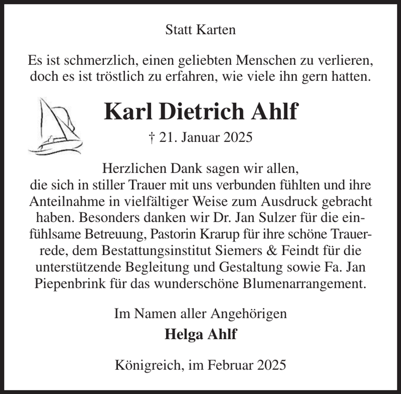 <p>Statt Karten<br />Es ist schmerzlich, einen geliebten Menschen zu verlieren,<br />doch es ist tröstlich zu erfahren, wie viele ihn gern hatten.<br />Karl Dietrich Ahlf<br />† 21. Januar 2025<br />Herzlichen Dank sagen wir allen,<br />die sich in stiller Trauer mit uns verbunden fühlten und ihre<br />Anteilnahme in vielfältiger Weise zum Ausdruck gebracht<br />haben. Besonders danken wir Dr. Jan Sulzer für die ein-<br />fühlsame Betreuung, Pastorin Krarup für ihre schöne Trauer-<br />rede, dem Bestattungsinstitut Siemers &amp; Feindt für die<br />unterstützende Begleitung und Gestaltung sowie Fa. Jan<br />Piepenbrink für das wunderschöne Blumenarrangement.<br />Im Namen aller Angehörigen<br />Helga Ahlf<br />Königreich, im Februar 2025</p>