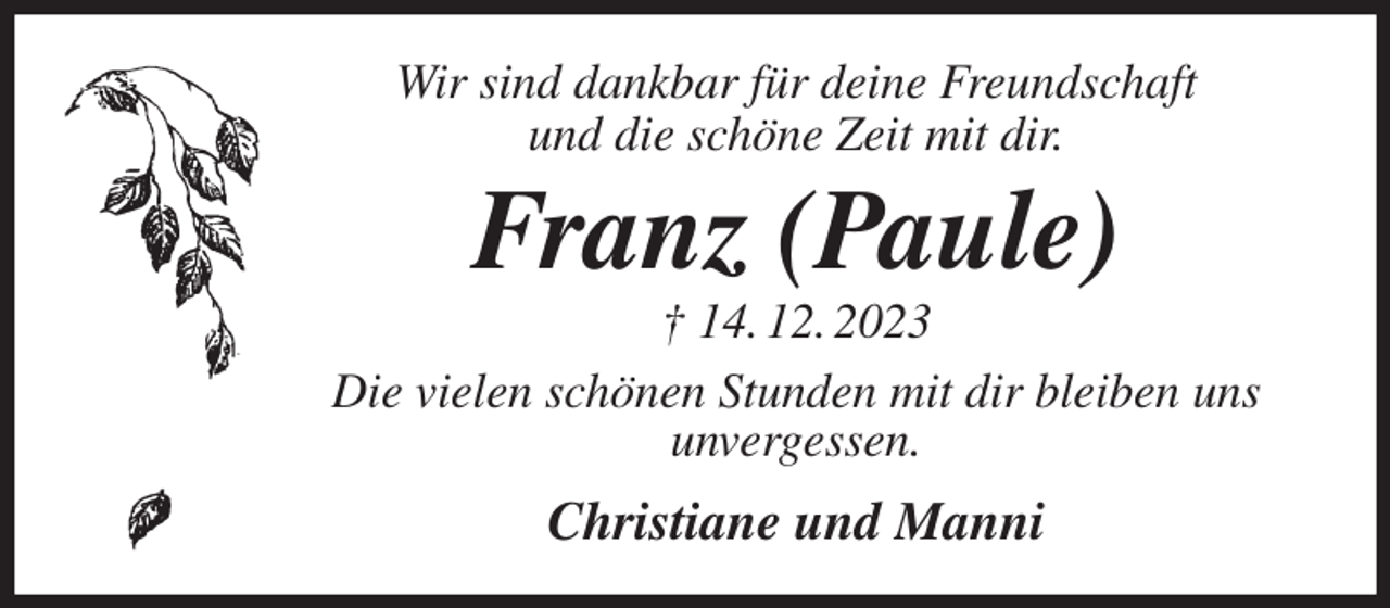 <p>Wir sind dankbar für deine Freundschaft<br />und die schöne Zeit mit dir.<br />Franz (Paule)<br />† 14. 12. 2023<br />Die vielen schönen Stunden mit dir bleiben uns<br />unvergessen.<br />Christiane und Manni</p>