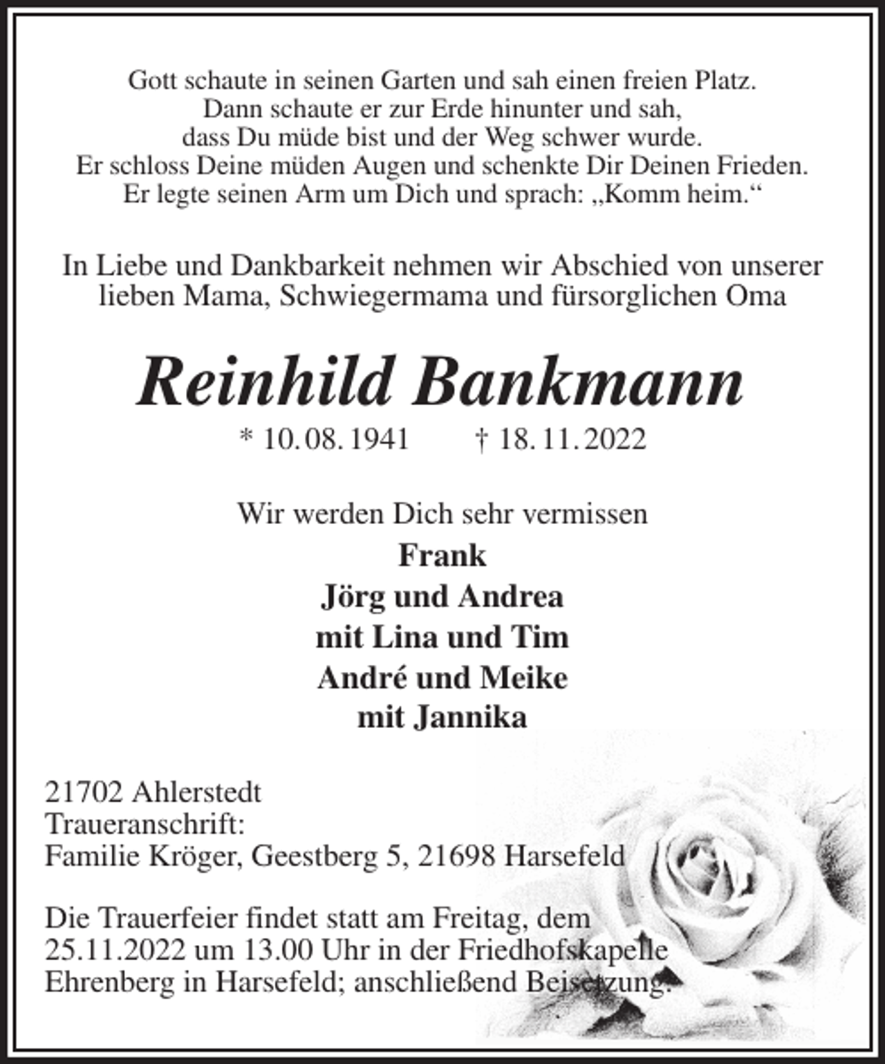 <p>Gott schaute in seinen Garten und sah einen freien Platz.<br />Dann schaute er zur Erde hinunter und sah,<br />dass Du müde bist und der Weg schwer wurde.<br />Er schloss Deine müden Augen und schenkte Dir Deinen Frieden.<br />Er legte seinen Arm um Dich und sprach: „Komm heim.“<br />In Liebe und Dankbarkeit nehmen wir Abschied von unserer lieben Mama, Schwiegermama und fürsorglichen Oma<br />Reinhild Bankmann<br />* 10. 08. 1941 † 18. 11. 2022<br />Wir werden Dich sehr vermissen<br />Frank<br />Jörg und Andrea<br />mit Lina und Tim<br />André und Meike<br />mit Jannika<br />21702 Ahlerstedt<br />Traueranschrift:<br />Familie Kröger, Geestberg 5, 21698 Harsefeld</p><p>Die Trauerfeier findet statt am Freitag, dem<br />25.11.2022 um 13.00 Uhr in der Friedhofskapelle<br />Ehrenberg in Harsefeld; anschließend Beisetzung.</p>