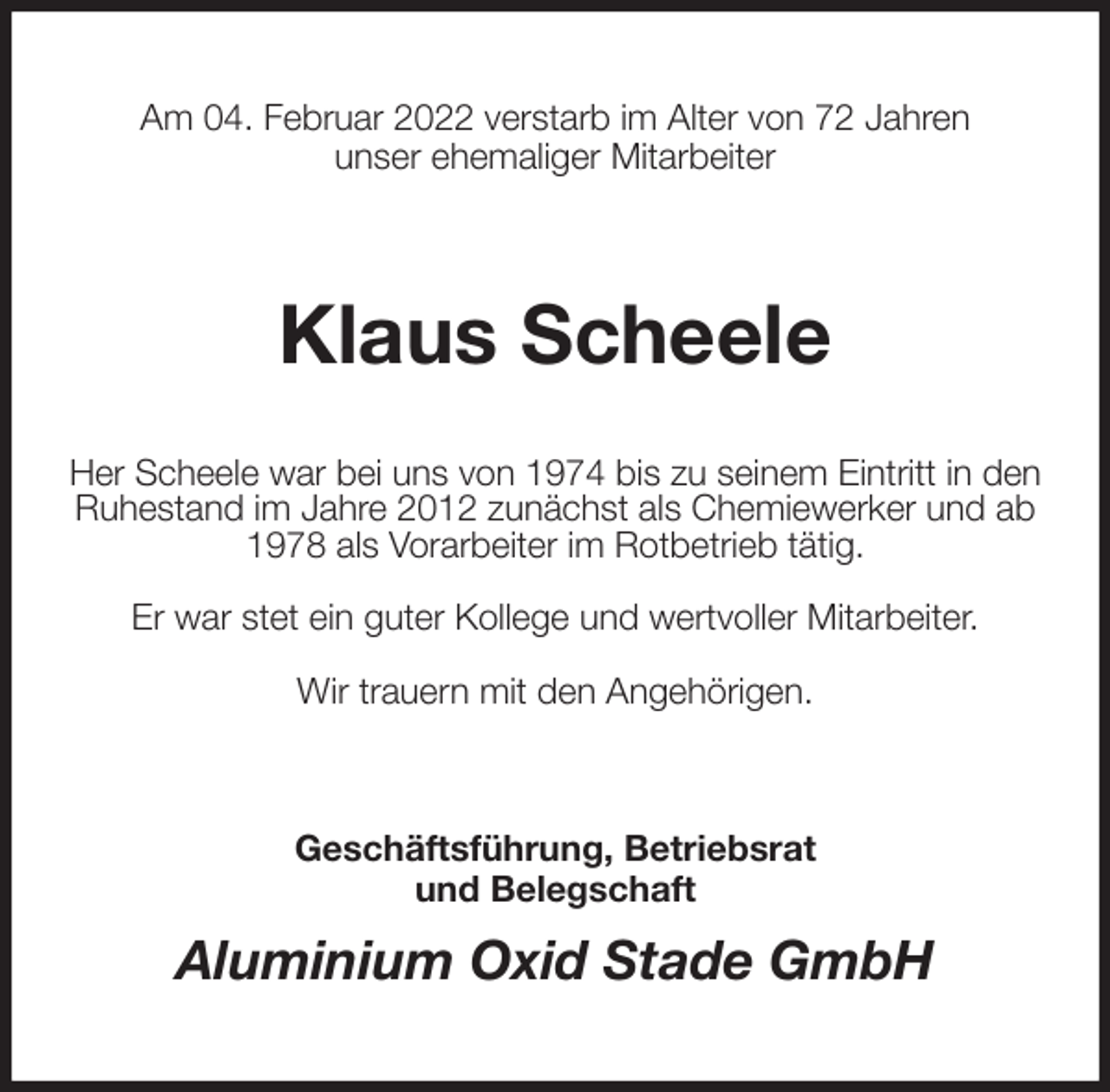 <p>Am 04. Februar 2022 verstarb im Alter von 72 Jahren<br />unser ehemaliger Mitarbeiter<br />Klaus Scheele<br />Her Scheele war bei uns von 1974 bis zu seinem Eintritt in den<br />Ruhestand im Jahre 2012 zunächst als Chemiewerker und ab 1978 als Vorarbeiter im Rotbetrieb tätig.</p>
<p>Er war stet ein guter Kollege und wertvoller Mitarbeiter.</p>
<p>Wir trauern mit den Angehörigen.<br />Geschäftsführung, Betriebsrat<br />und Belegschaft<br />Aluminium Oxid Stade GmbH</p>