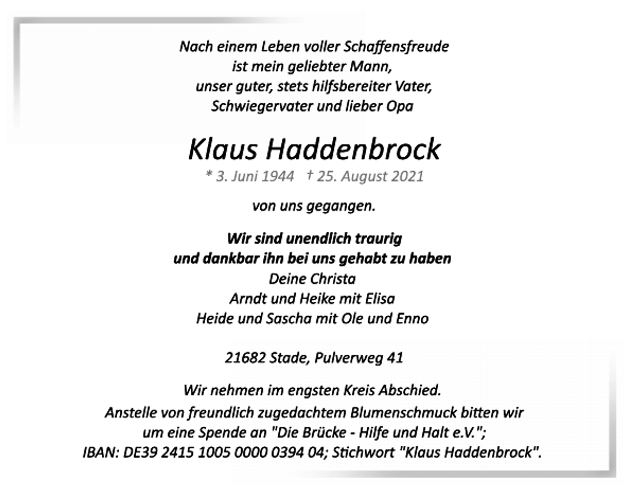 <p>Nach einem Leben voller Schaffensfreude<br />ist mein geliebter Mann,<br />unser guter, stets hilfsbereiter Vater,<br />Schwiegervater und lieber Opa<br />Klaus Haddenbrock<br />* 3. Juni 1944 + 25. August 2021<br />von uns gegangen.<br />Wir sind unendlich traurig<br />und dankbar ihn bei uns gehabt zu haben<br />Deine Christa<br />Arndt und Heike mit Elisa<br />Heide und Sascha mit Ole und Enno<br />21682 Stade, Pulverweg 41<br />Wir nehmen im engsten Kreis Abschied.<br />Anstelle von freundlich zugedachtem Blumenschmuck bitten wir<br />um eine Spende an "Die Brücke Hilfe und Halt e.V.";<br />IBAN: DE39 2415 1005 0000 0394 04; Stichwort "Klaus Haddenbrock".</p>