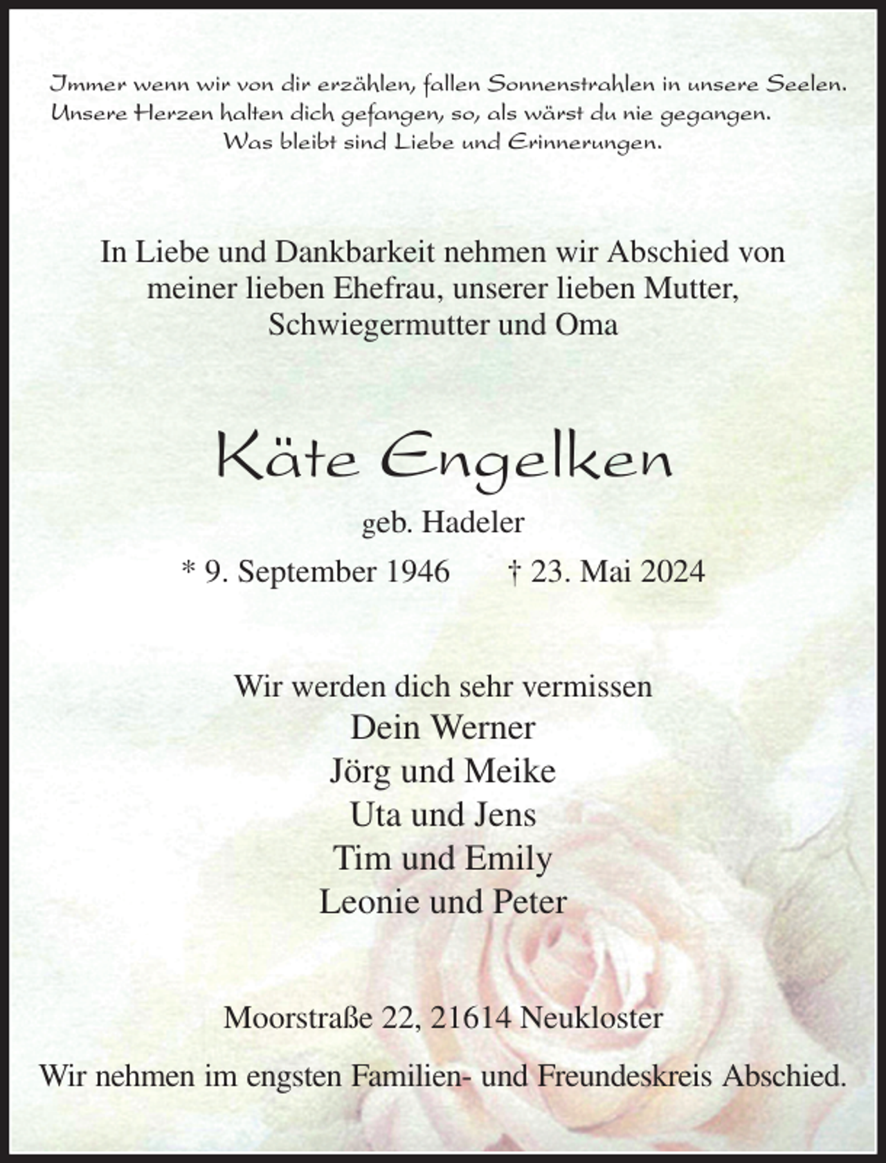 <p>Immer wenn wir von dir erzählen, fallen Sonnenstrahlen in unsere Seelen.<br />Unsere Herzen halten dich gefangen, so, als wärst du nie gegangen.<br />Was bleibt sind Liebe und Erinnerungen.<br />In Liebe und Dankbarkeit nehmen wir Abschied von<br />meiner lieben Ehefrau, unserer lieben Mutter,<br />Schwiegermutter und Oma<br />Käte Engelken<br />geb. Hadeler<br />* 9. September 1946 † 23. Mai 2024<br />Wir werden dich sehr vermissen<br />Dein Werner<br />Jörg und Meike<br />Uta und Jens<br />Tim und Emily<br />Leonie und Peter<br />Moorstraße 22, 21614 Neukloster<br />Wir nehmen im engsten Familien- und Freundeskreis Abschied.</p>