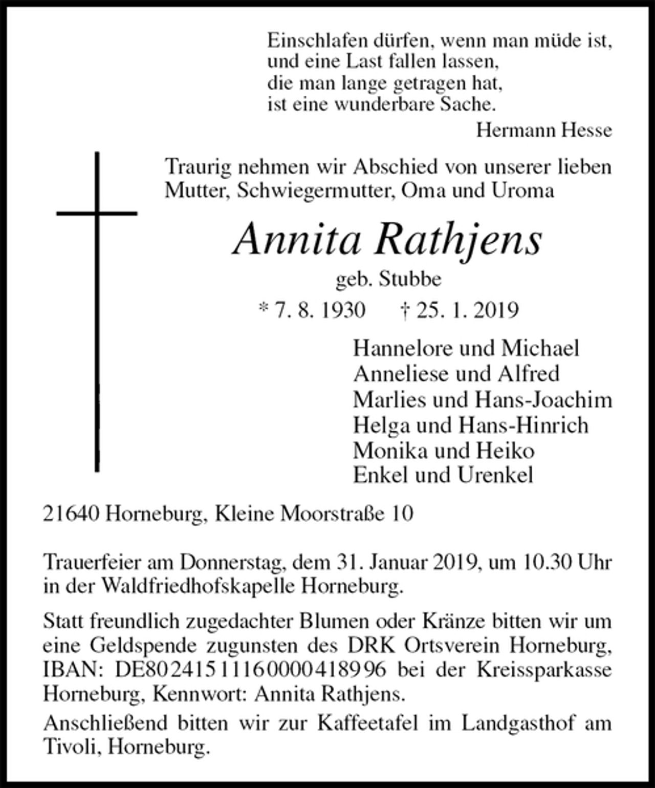 <p>Einschlafen dürfen, wenn man müde ist,<br />und eine Last fallen lassen,<br />die man lange getragen hat,<br />ist eine wunderbare Sache.<br />Hermann Hesse<br />Traurig nehmen wir Abschied von unserer lieben Mutter, Schwiegermutter, Oma und Uroma<br />Annita Rathjens<br />geb. Stubbe<br />* 7. 8. 1930 † 25. 1. 2019<br />Hannelore und Michael<br />Anneliese und Alfred<br />Marlies und Hans-Joachim<br />Helga und Hans-Hinrich<br />Monika und Heiko<br />Enkel und Urenkel<br />21640 Horneburg, Kleine Moorstraße 10</p><p>Trauerfeier am Donnerstag, dem 31. Januar 2019, um 10.30 Uhr<br />in der Waldfriedhofskapelle Horneburg.<br />Statt freundlich zugedachter Blumen oder Kränze bitten wir um<br />eine Geldspende zugunsten des DRK Ortsverein Horneburg, IBAN: DE80 2415 1116 0000 4189 96 bei der Kreissparkasse Horneburg, Kennwort: Annita Rathjens.<br />Anschließend bitten wir zur Kaffeetafel im Landgasthof am Tivoli, Horneburg.</p>