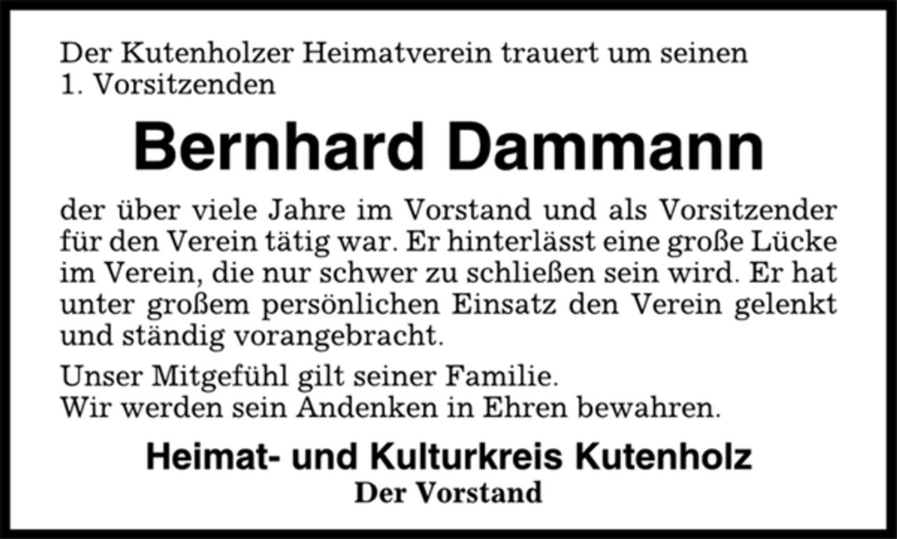 <p>Der Kutenholzer Heimatverein trauert um seinen<br />1. Vorsitzenden<br />Bernhard Dammann<br />der über viele Jahre im Vorstand und als Vorsitzender<br />für den Verein tätig war. Er hinterlässt eine große Lücke<br />im Verein, die nur schwer zu schließen sein wird. Er hat<br />unter großem persönlichen Einsatz den Verein gelenkt<br />und ständig vorangebracht.<br />Unser Mitgefühl gilt seiner Familie.<br />Wir werden sein Andenken in Ehren bewahren.<br />Heimat- und Kulturkreis Kutenholz<br />Der Vorstand</p>