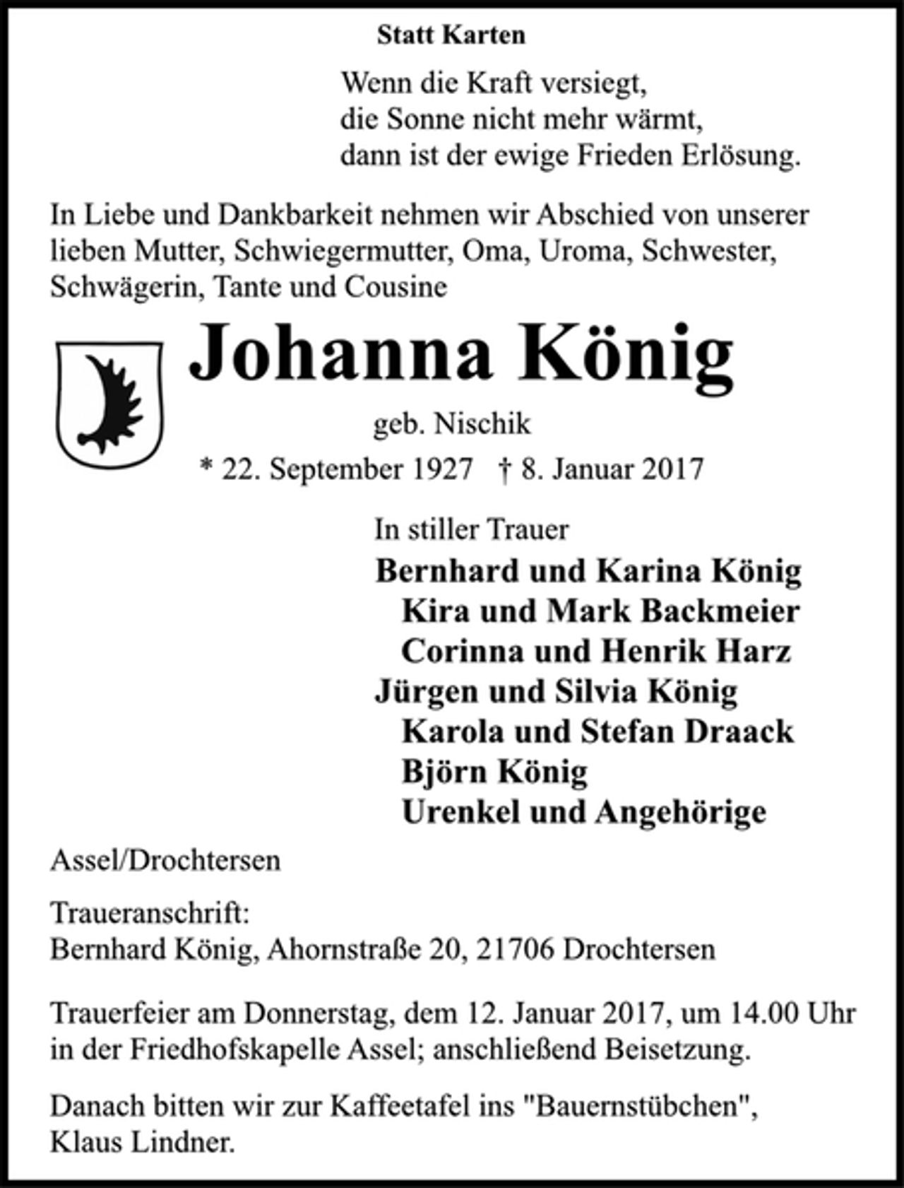 <p>Statt Karten<br />Wenn die Kraft versiegt,<br />die Sonne nicht mehr wärmt,<br />dann ist der ewige Frieden Erlösung.<br />In Liebe und Dankbarkeit nehmen wir Abschied von unserer<br />lieben Mutter, Schwiegermutter, Oma, Uroma, Schwester,<br />Schwägerin, Tante und Cousine<br />Johanna König<br />geb. Nischik<br />* 22. September 1927 † 8. Januar 2017<br />In stiller Trauer<br />Bernhard und Karina König<br />Kira und Mark Backmeier<br />Corinna und Henrik Harz<br />Jürgen und Silvia König<br />Karola und Stefan Draack<br />Björn König<br />Urenkel und Angehörige<br />Assel/Drochtersen<br />Traueranschrift:<br />Bernhard König, Ahornstraße 20, 21706 Drochtersen<br />Trauerfeier am Donnerstag, dem 12. Januar 2017, um 14.00 Uhr<br />in der Friedhofskapelle Assel; anschließend Beisetzung.<br />Danach bitten wir zur Kaffeetafel ins "Bauernstübchen",<br />Klaus Lindner.</p>