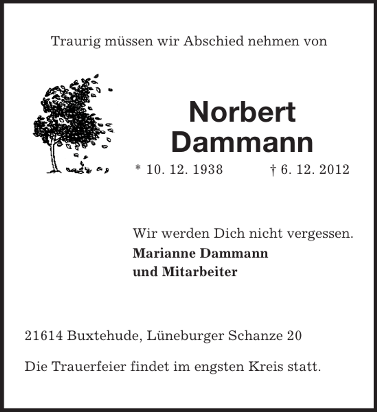 <p>Traurig müssen wir Abschied nehmen von</p><p>Norbert<br />Dammann<br />* 10. 12. 1938</p><p>† 6. 12. 2012</p><p>Wir werden Dich nicht vergessen.<br />Marianne Dammann<br />und Mitarbeiter</p><p>21614 Buxtehude, Lüneburger Schanze 20<br />Die Trauerfeier findet im engsten Kreis statt.</p>
