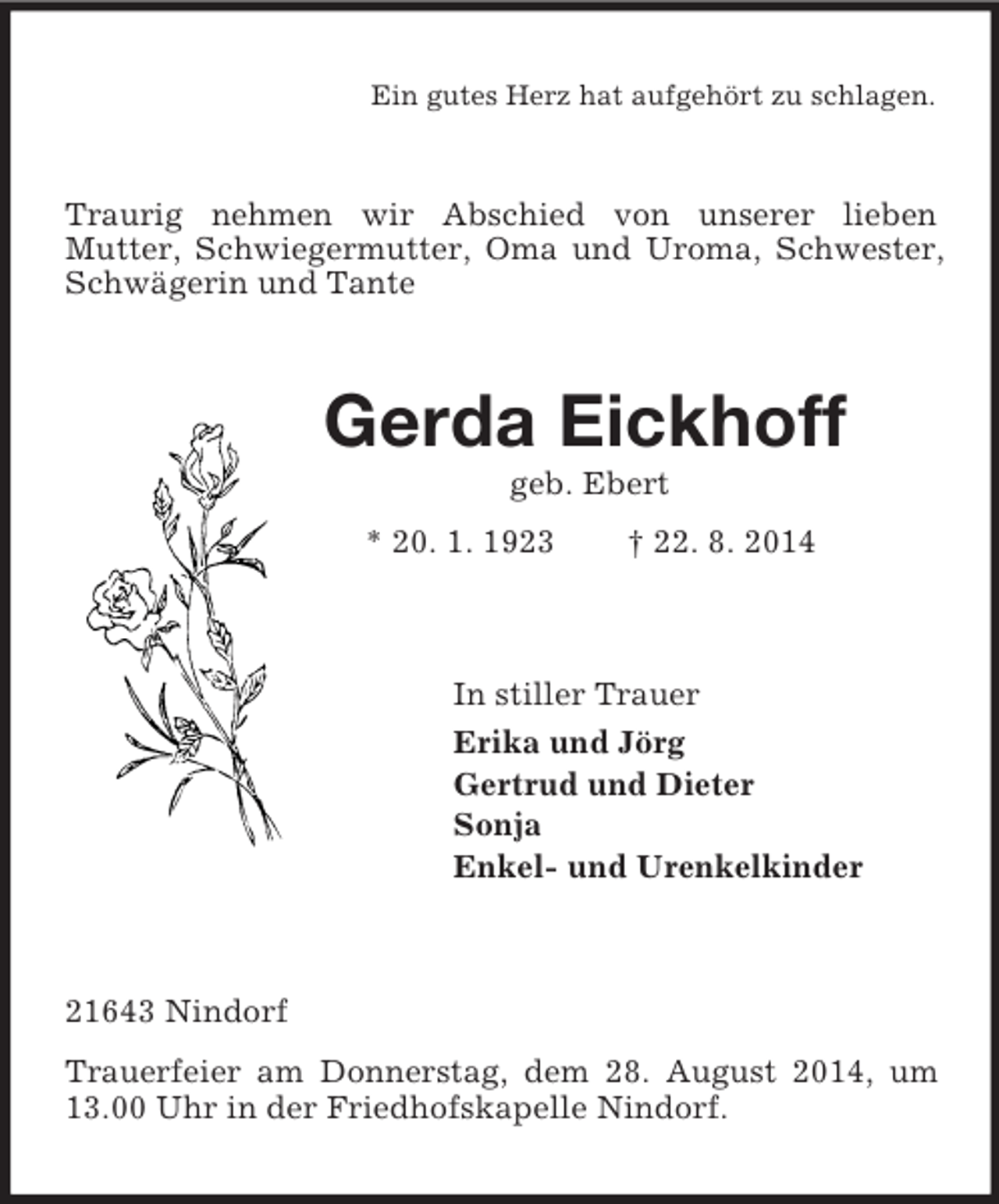 <p>Ein gutes Herz hat aufgehört zu schlagen.<br />Traurig nehmen wir Abschied von unserer lieben<br />Mutter, Schwiegermutter, Oma und Uroma, Schwester, Schwägerin und Tante<br />Gerda Eickhoff<br />geb. Ebert<br />* 20. 1. 1923 † 22. 8. 2014<br />In stiller Trauer<br />Erika und Jörg<br />Gertrud und Dieter<br />Sonja<br />Enkel- und Urenkelkinder<br />21643 Nindorf<br />Trauerfeier am Donnerstag, dem 28. August 2014, um 13.00 Uhr in der Friedhofskapelle Nindorf.</p>