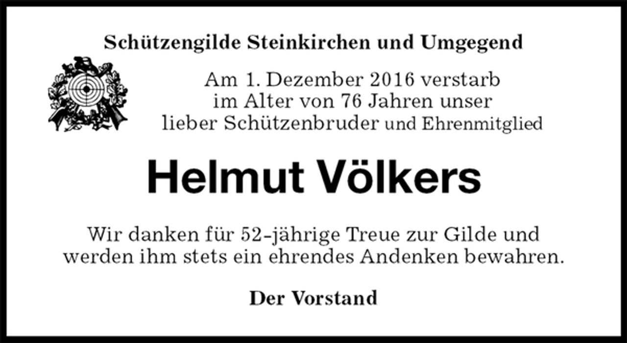 <p>Schützengilde Steinkirchen und Umgegend<br />Am 1. Dezember 2016 verstarb<br />im Alter von 76 Jahren unser<br />lieber Schützenbruder und Ehrenmitglied<br />Helmut Völkers<br />Wir danken für 52-jährige Treue zur Gilde und<br />werden ihm stets ein ehrendes Andenken bewahren.<br />Der Vorstand</p>