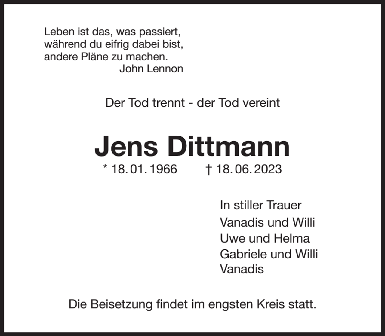 <p>Leben ist das, was passiert,<br />während du eifrig dabei bist,<br />andere Pläne zu machen.<br />John Lennon<br />Der Tod trennt - der Tod vereint<br />Jens Dittmann<br />* 18. 01. 1966 † 18. 06. 2023<br />In stiller Trauer<br />Vanadis und Willi<br />Uwe und Helma<br />Gabriele und Willi<br />Vanadis<br />Die Beisetzung findet im engsten Kreis statt.</p>