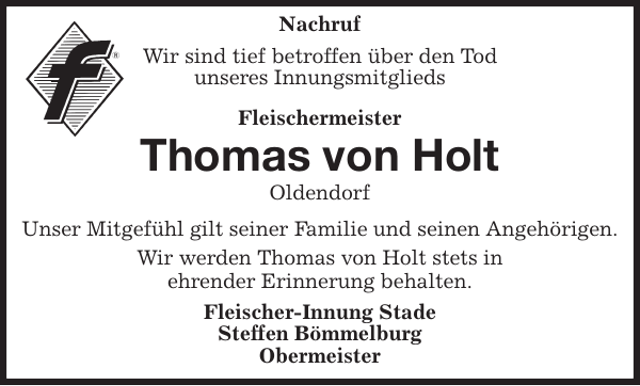 <p>Nachruf<br />Wir sind tief betroffen über den Tod<br />unseres Innungsmitglieds<br />Fleischermeister<br />Thomas von Holt<br />Oldendorf<br />Unser Mitgefühl gilt seiner Familie und seinen Angehörigen.<br />Wir werden Thomas von Holt stets in<br />ehrender Erinnerung behalten.<br />Fleischer-Innung Stade<br />Steffen Bömmelburg<br />Obermeister</p>