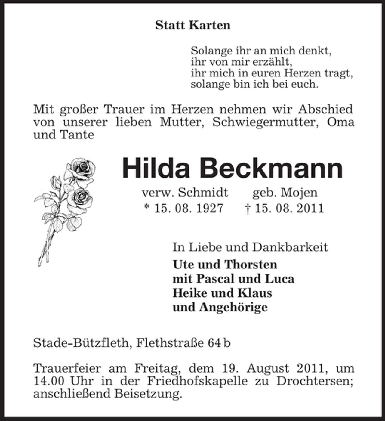 <p>Statt Karten<br />Solange ihr an mich denkt,<br />ihr von mir erzählt,<br />ihr mich in euren Herzen tragt,<br />solange bin ich bei euch.<br />Mit großer Trauer im Herzen nehmen wir Abschied von unserer lieben Mutter, Schwiegermutter, Oma und Tante<br />Hilda Beckmann<br />verw. Schmidt geb. Mojen<br />* 15. 08. 1927 † 15. 08. 2011<br />In Liebe und Dankbarkeit<br />Ute und Thorsten<br />mit Pascal und Luca<br />Heike und Klaus<br />und Angehörige<br />Stade-Bützfleth, Flethstraße 64 b<br />Trauerfeier am Freitag, dem 19. August 2011, um 14.00 Uhr in der Friedhofskapelle zu Drochtersen;<br />anschließend Beisetzung.</p>