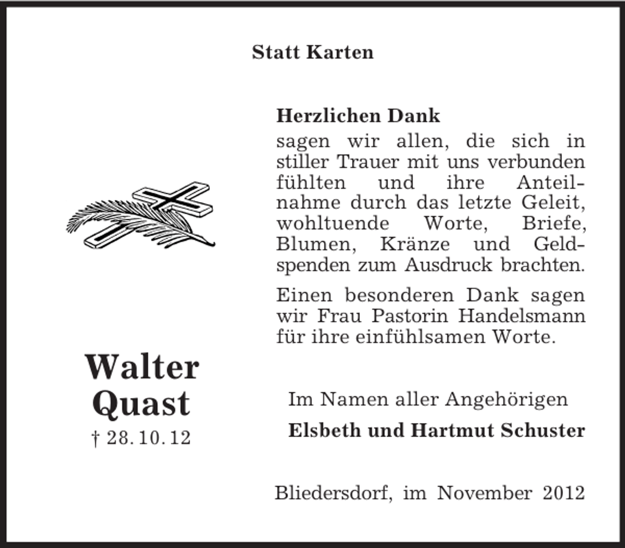 <p>Statt Karten<br />Herzlichen Dank<br />sagen wir allen, die sich in<br />stiller Trauer mit uns verbunden<br />fühlten<br />und<br />ihre<br />Anteilnahme durch das letzte Geleit,<br />wohltuende<br />Worte,<br />Briefe,<br />Blumen, Kränze und Geldspenden zum Ausdruck brachten.<br />Einen besonderen Dank sagen<br />wir Frau Pastorin Handelsmann<br />für ihre einfühlsamen Worte.</p><p>Walter<br />Quast<br />† 28. 10. 12</p><p>Im Namen aller Angehörigen<br />Elsbeth und Hartmut Schuster<br />Bliedersdorf, im November 2012</p>