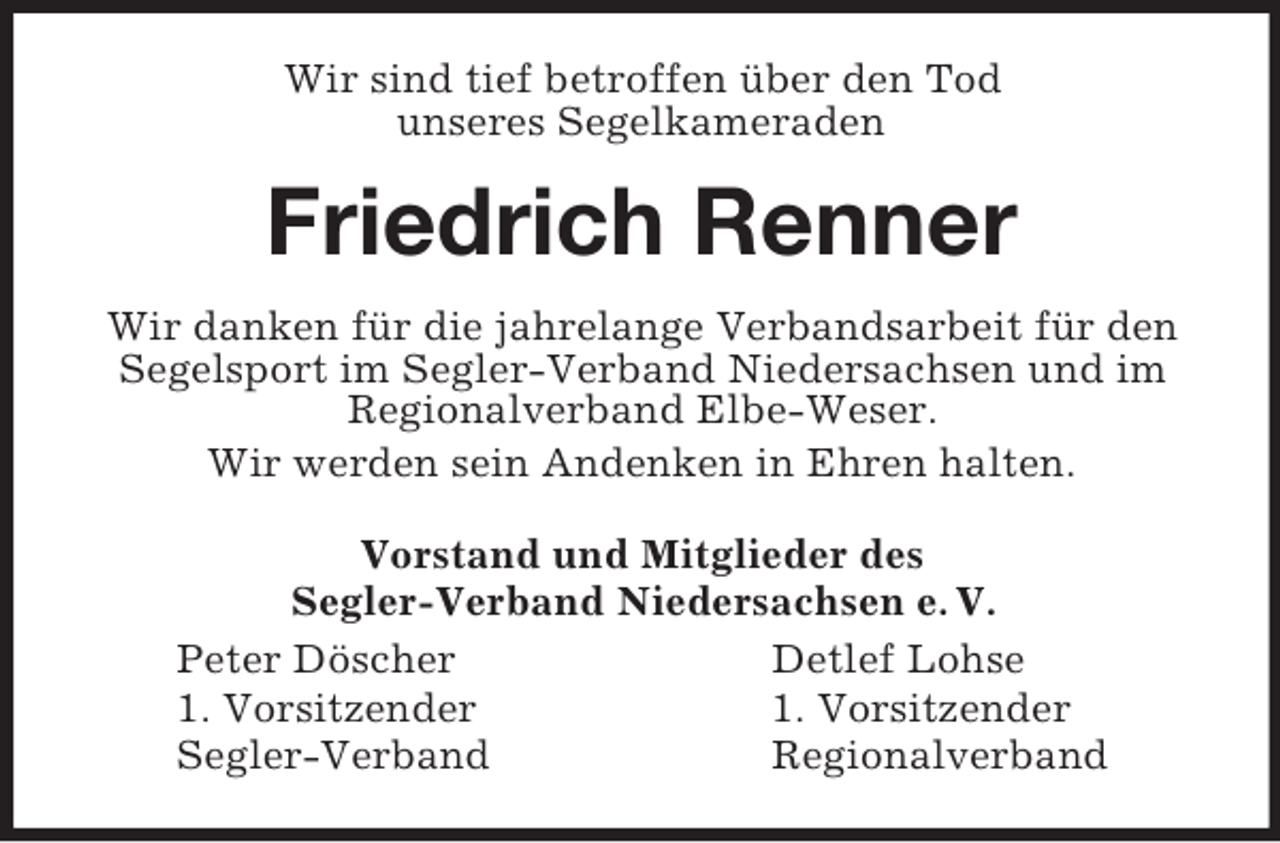<p>Wir sind tief betroffen über den Tod<br />unseres Segelkameraden<br />Friedrich Renner<br />Wir danken für die jahrelange Verbandsarbeit für den<br />Segelsport im Segler-Verband Niedersachsen und im<br />Regionalverband Elbe-Weser.<br />Wir werden sein Andenken in Ehren halten.<br />Vorstand und Mitglieder des<br />Segler-Verband Niedersachsen e. V.<br />Peter Döscher Detlef Lohse<br />1. Vorsitzender 1. Vorsitzender<br />Segler-Verband Regionalverband</p>