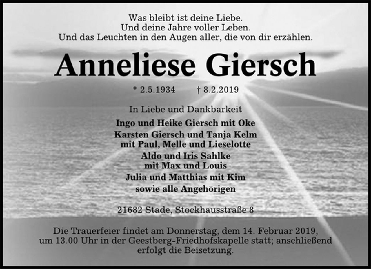 <p>Was bleibt ist deine Liebe.<br />Und deine Jahre voller Leben.<br />Und das Leuchten in den Augen aller, die von dir erzählen.<br />Anneliese Giersch<br />* 2.5.1934 † 8.2.2019<br />In Liebe und Dankbarkeit<br />Ingo und Heike Giersch mit Oke<br />Karsten Giersch und Tanja Kelm<br />mit Paul, Melle und Lieselotte<br />Aldo und Iris Sahlke<br />mit Max und Louis<br />Julia und Matthias mit Kim<br />sowie alle Angehörigen<br />21682 Stade, Stockhausstraße 8<br />Die Trauerfeier findet am Donnerstag, dem 14. Februar 2019,<br />um 13.00 Uhr in der Geestberg-Friedhofskapelle statt; anschließend<br />erfolgt die Beisetzung.</p>