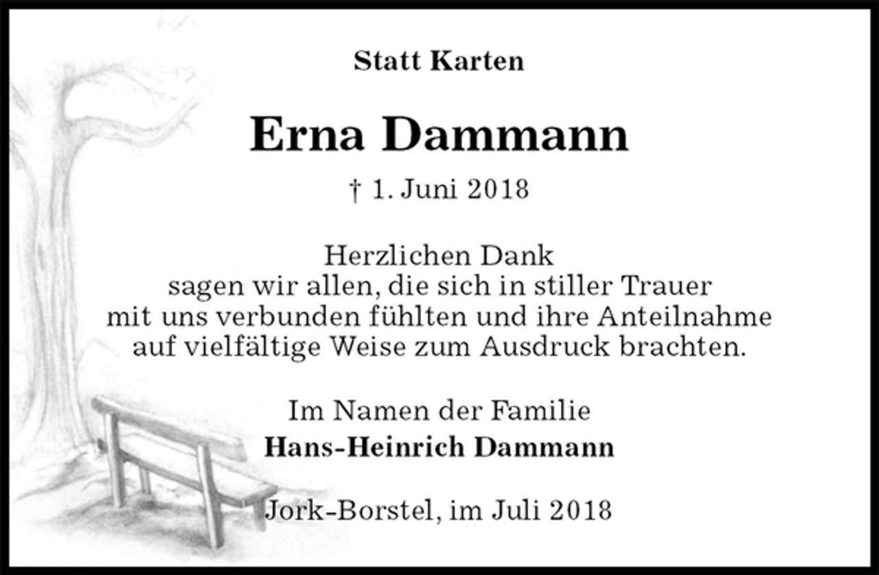 <p>Statt Karten<br />Erna Dammann<br />† 1. Juni 2018<br />Herzlichen Dank<br />sagen wir allen, die sich in stiller Trauer<br />mit uns verbunden fühlten und ihre Anteilnahme<br />auf vielfältige Weise zum Ausdruck brachten.<br />Im Namen der Familie<br />Hans-Heinrich Dammann<br />Jork-Borstel, im Juli 2018</p>