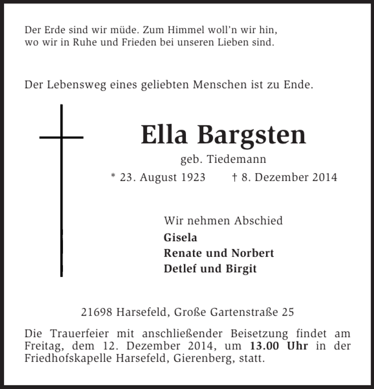 <p>Der Erde sind wir müde. Zum Himmel woll’n wir hin,<br />wo wir in Ruhe und Frieden bei unseren Lieben sind.<br />Der Lebensweg eines geliebten Menschen ist zu Ende.<br />Ella Bargsten<br />geb. Tiedemann<br />* 23. August 1923 † 8. Dezember 2014<br />Wir nehmen Abschied<br />Gisela<br />Renate und Norbert<br />Detlef und Birgit<br />21698 Harsefeld, Große Gartenstraße 25<br />Die Trauerfeier mit anschließender Beisetzung findet am Freitag, dem 12. Dezember 2014, um 13.00 Uhr in der<br />Friedhofskapelle Harsefeld, Gierenberg, statt.</p>