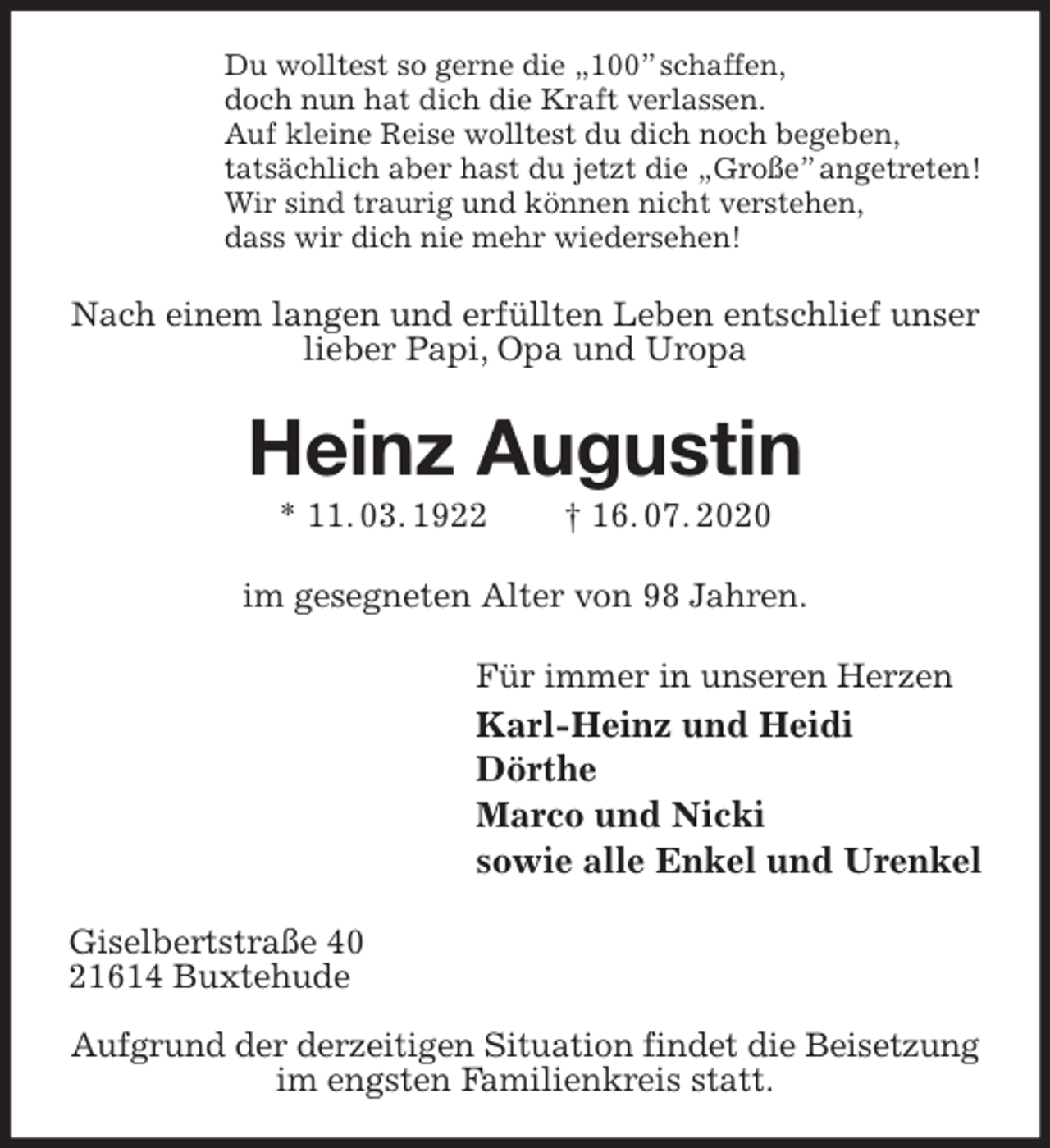 <p>Du wolltest so gerne die „100” schaffen,<br />doch nun hat dich die Kraft verlassen.<br />Auf kleine Reise wolltest du dich noch begeben,<br />tatsächlich aber hast du jetzt die „Große” angetreten!<br />Wir sind traurig und können nicht verstehen,<br />dass wir dich nie mehr wiedersehen!<br />Nach einem langen und erfüllten Leben entschlief unser<br />lieber Papi, Opa und Uropa<br />Heinz Augustin<br />* 11. 03. 1922 † 16. 07. 2020<br />im gesegneten Alter von 98 Jahren.<br />Für immer in unseren Herzen<br />Karl-Heinz und Heidi<br />Dörthe<br />Marco und Nicki<br />sowie alle Enkel und Urenkel<br />Giselbertstraße 40<br />21614 Buxtehude</p>
<p>Aufgrund der derzeitigen Situation findet die Beisetzung<br />im engsten Familienkreis statt.</p>
