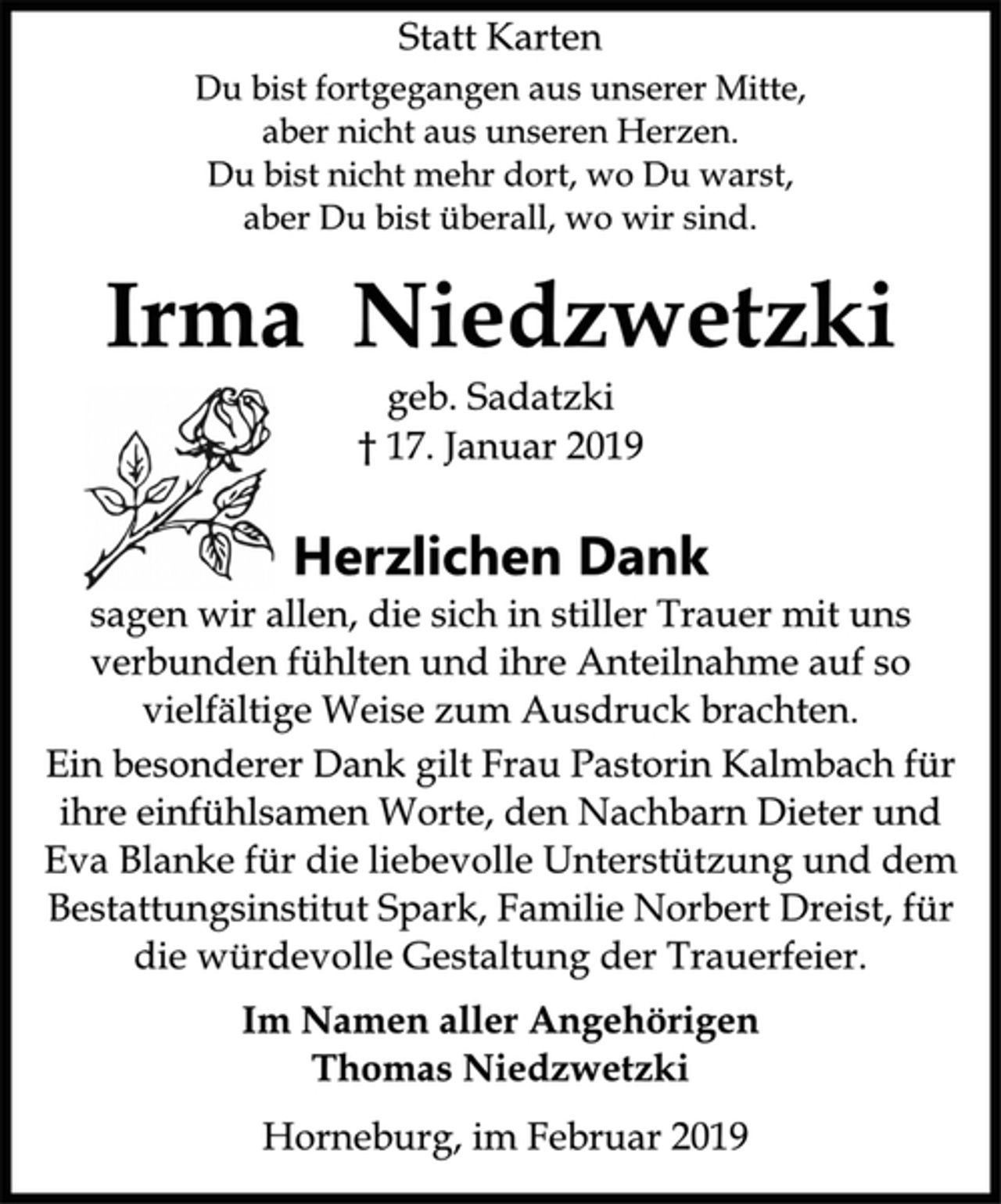 <p>Statt Karten<br />Du bist fortgegangen aus unserer Mitte,<br />aber nicht aus unseren Herzen.<br />Du bist nicht mehr dort, wo Du warst,<br />aber Du bist überall, wo wir sind.<br />Irma Niedzwetzki<br />geb. Sadatzki<br />† 17. Januar 2019<br />Herzlichen Dank<br />sagen wir allen, die sich in stiller Trauer mit uns<br />verbunden fühlten und ihre Anteilnahme auf so<br />vielfältige Weise zum Ausdruck brachten.<br />Ein besonderer Dank gilt Frau Pastorin Kalmbach für<br />ihre einfühlsamen Worte, den Nachbarn Dieter und<br />Eva Blanke für die liebevolle Unterstützung und dem<br />Bestattungsinstitut Spark, Familie Norbert Dreist, für<br />die würdevolle Gestaltung der Trauerfeier.<br />Im Namen aller Angehörigen<br />Thomas Niedzwetzki<br />Horneburg, im Februar 2019</p>