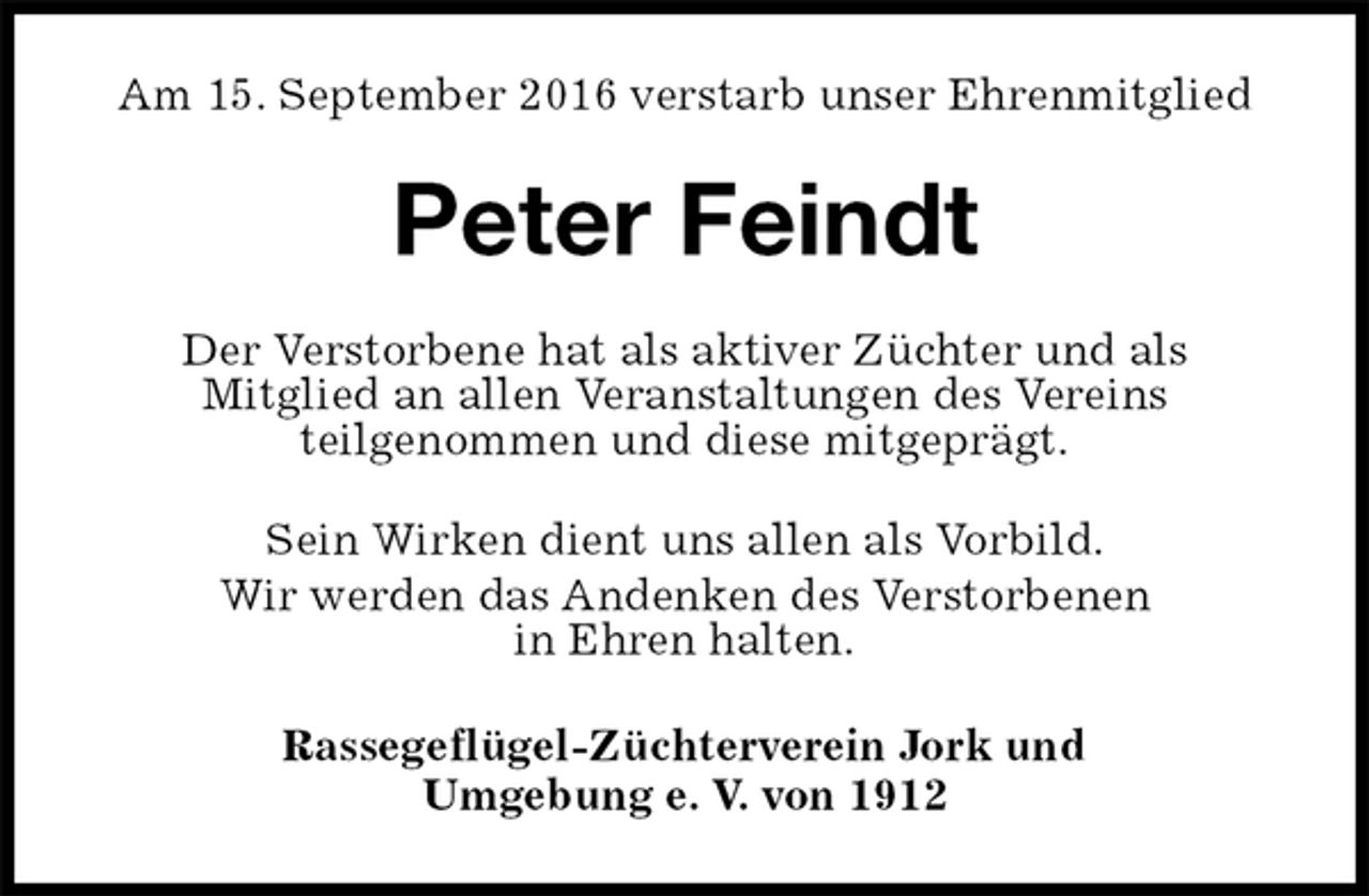 <p>Am 15. September 2016 verstarb unser Ehrenmitglied<br />Peter Feindt<br />Der Verstorbene hat als aktiver Züchter und als<br />Mitglied an allen Veranstaltungen des Vereins<br />teilgenommen und diese mitgeprägt.<br />Sein Wirken dient uns allen als Vorbild.<br />Wir werden das Andenken des Verstorbenen<br />in Ehren halten.<br />Rassegeflügel-Züchterverein Jork und<br />Umgebung e. V. von 1912</p>