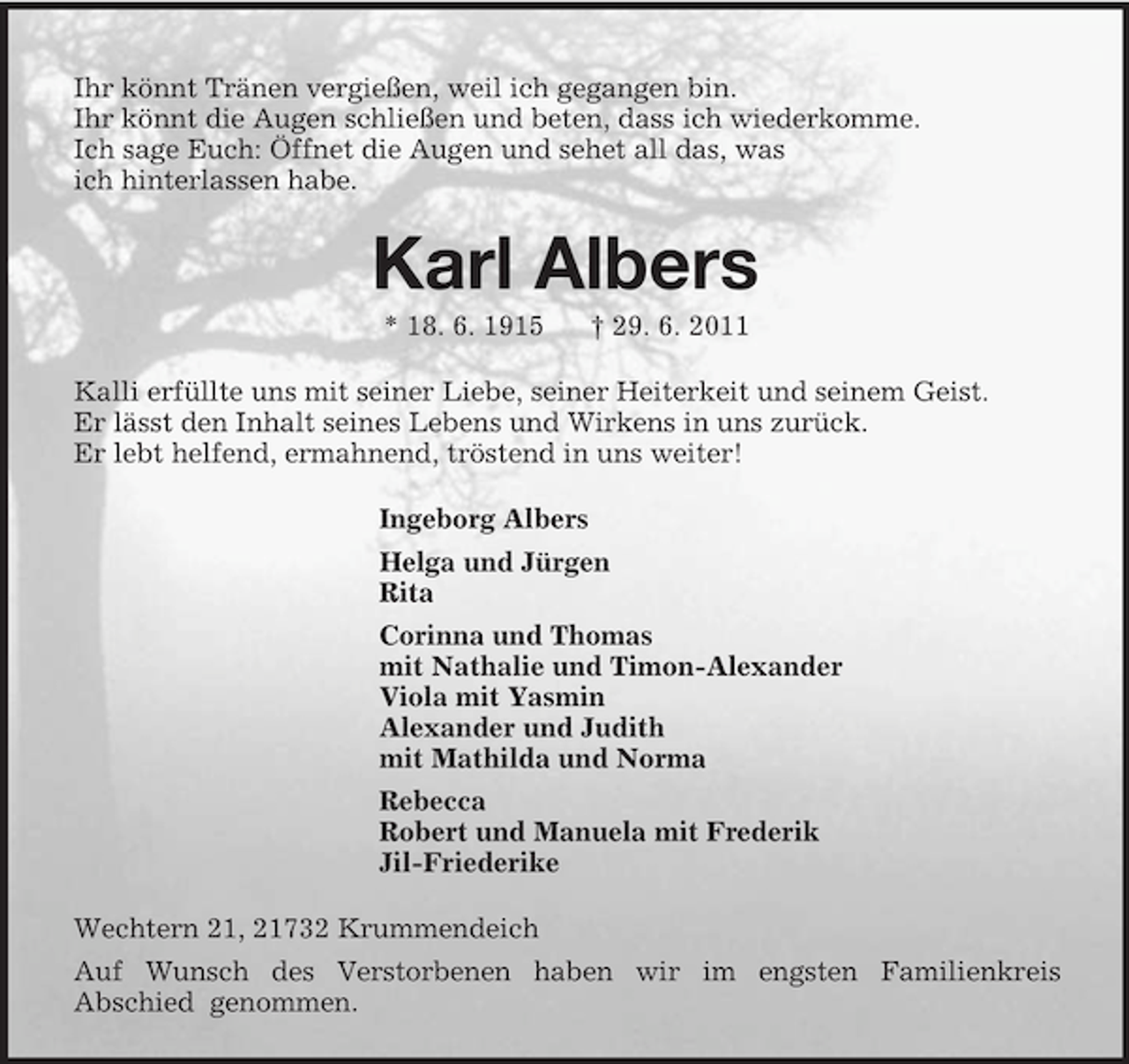 <p>Ihr könnt Tränen vergießen, weil ich gegangen bin.<br />Ihr könnt die Augen schließen und beten, dass ich wiederkomme.<br />Ich sage Euch: Öffnet die Augen und sehet all das, was<br />ich hinterlassen habe.<br />Karl Albers<br />* 18. 6. 1915 † 29. 6. 2011<br />Kalli erfüllte uns mit seiner Liebe, seiner Heiterkeit und seinem Geist.<br />Er lässt den Inhalt seines Lebens und Wirkens in uns zurück.<br />Er lebt helfend, ermahnend, tröstend in uns weiter!<br />Ingeborg Albers<br />Helga und Jürgen<br />Rita<br />Corinna und Thomas<br />mit Nathalie und Timon-Alexander<br />Viola mit Yasmin<br />Alexander und Judith<br />mit Mathilda und Norma<br />Rebecca<br />Robert und Manuela mit Frederik<br />Jil-Friederike<br />Wechtern 21, 21732 Krummendeich<br />Auf Wunsch des Verstorbenen haben wir im engsten Familienkreis<br />Abschied genommen.</p>