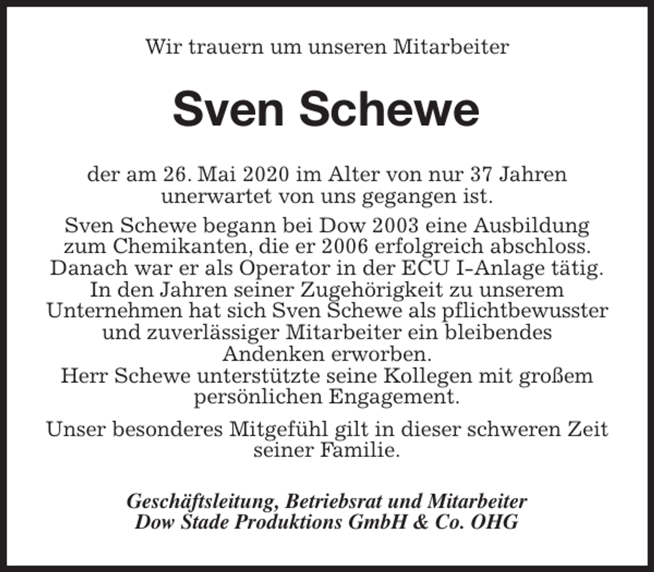 <p>Wir trauern um unseren Mitarbeiter<br />Sven Schewe<br />der am 26. Mai 2020 im Alter von nur 37 Jahren<br />unerwartet von uns gegangen ist.<br />Sven Schewe begann bei Dow 2003 eine Ausbildung zum Chemikanten, die er 2006 erfolgreich abschloss. Danach war er als Operator in der ECU I-Anlage tätig.<br />In den Jahren seiner Zugehörigkeit zu unserem<br />Unternehmen hat sich Sven Schewe als pflichtbewusster und zuverlässiger Mitarbeiter ein bleibendes<br />Andenken erworben.<br />Herr Schewe unterstützte seine Kollegen mit großem<br />persönlichen Engagement.<br />Unser besonderes Mitgefühl gilt in dieser schweren Zeit<br />seiner Familie.<br />Geschäftsleitung, Betriebsrat und Mitarbeiter<br />Dow Stade Produktions GmbH &amp; Co. OHG</p>