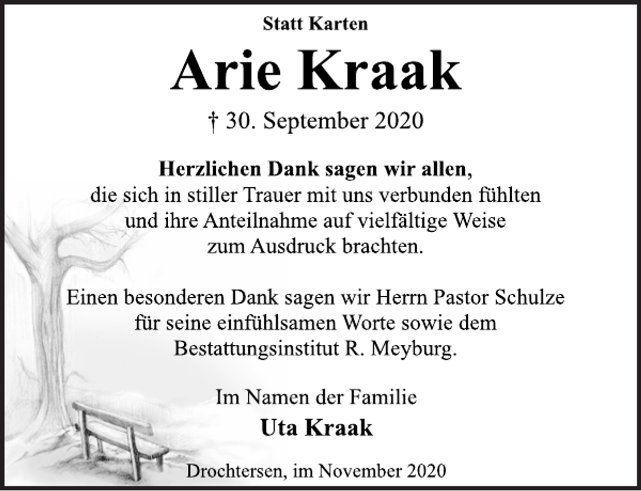 <p>Statt Karten<br />Arie Kraak<br />† 30. September 2020<br />Herzlichen Dank sagen wir allen,<br />die sich in stiller Trauer mit uns verbunden fühlten und ihre Anteilnahme auf vielfältige Weise zum Ausdruck brachten.<br />Einen besonderen Dank sagen wir Herrn Pastor Schulze für seine einfühlsamen Worte sowie dem Bestattungsinstitut R. Meyburg.<br />Im Namen der Familie<br />Uta Kraak<br />Drochtersen, im November 2020</p>