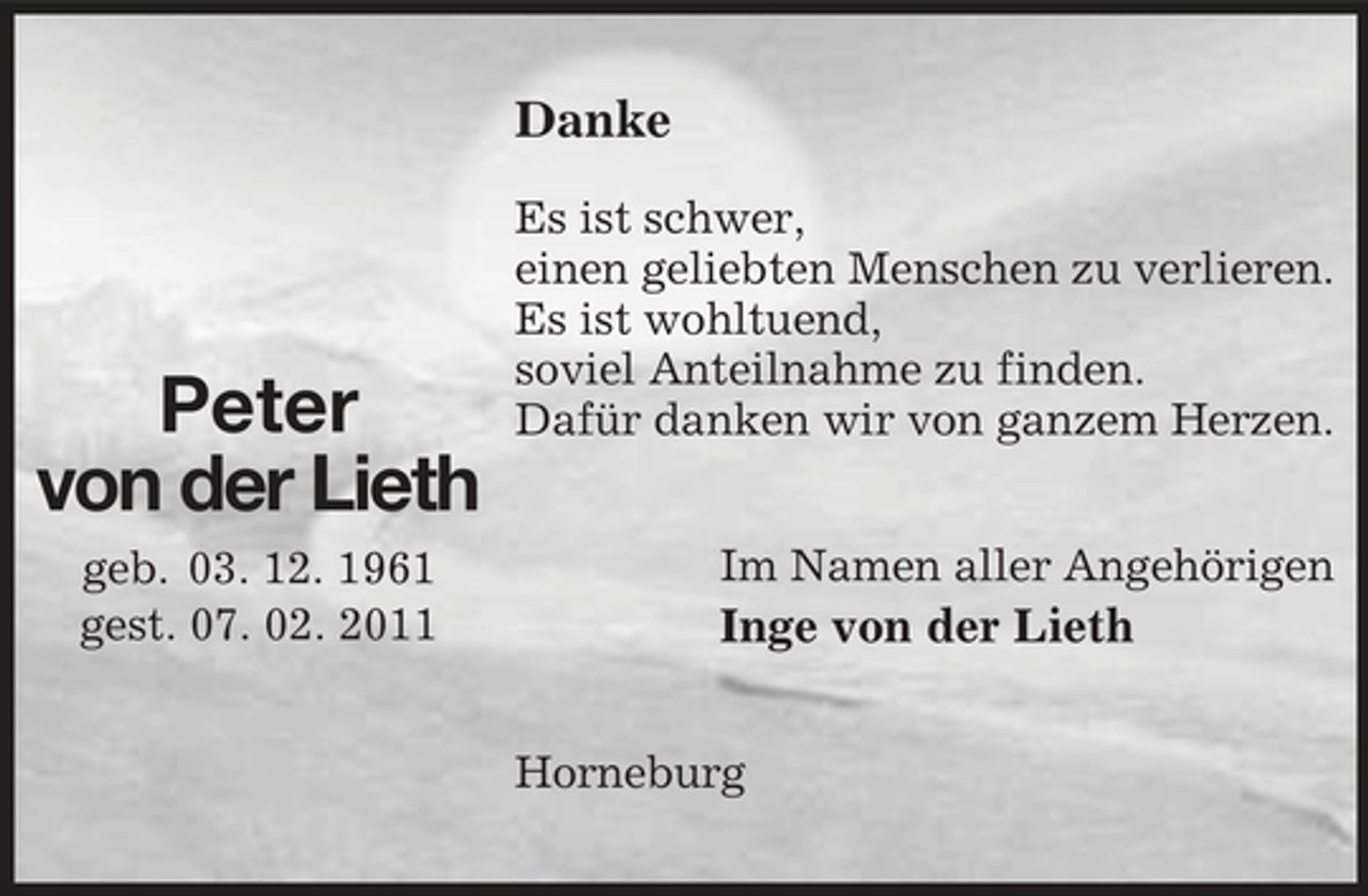 <p>Danke<br />Es ist schwer, einen geliebten Menschen zu verlieren. Es ist wohltuend, soviel Anteilnahme zu finden. Dafür danken wir von ganzem Herzen. Im Namen aller Angehörigen</p><p>Peter von der Lieth<br />geb. 03. 12. 1961 gest. 07. 02. 2011</p><p>Inge von der Lieth<br />Horneburg</p>