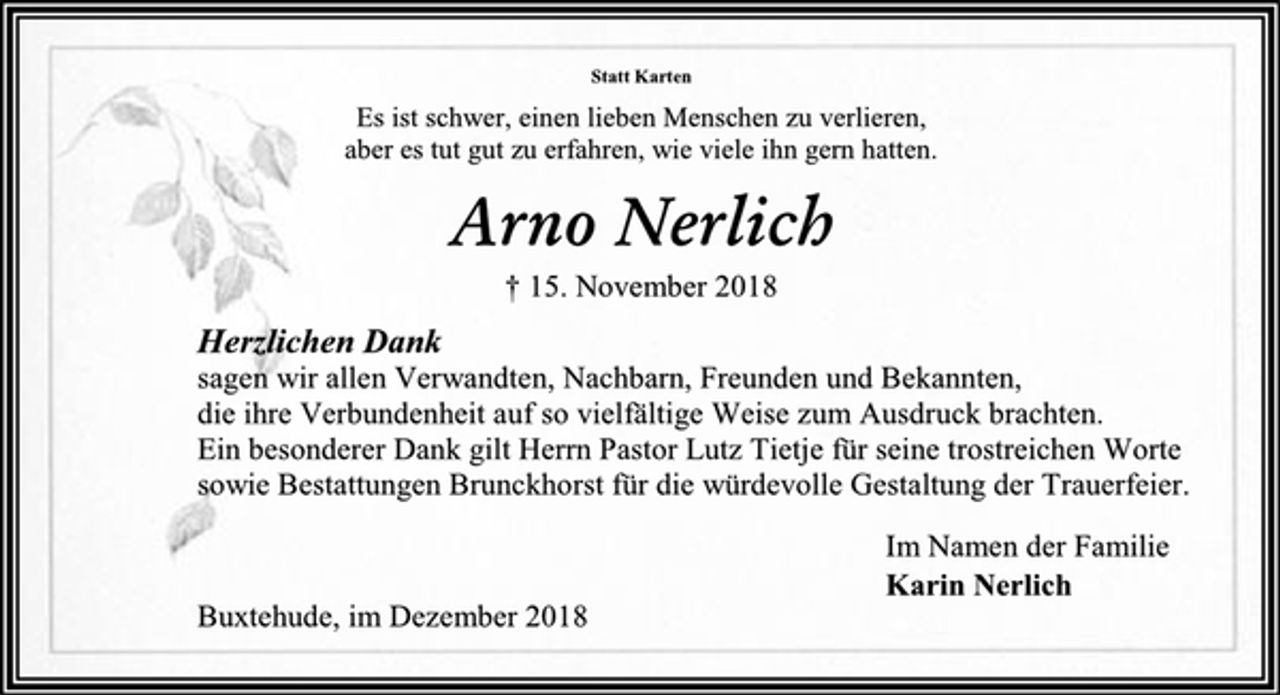 <p>Statt Karten<br />Es ist schwer, einen lieben Menschen zu verlieren,<br />aber es tut gut zu erfahren, wie viele ihn gern hatten.<br />Arno Nerlich<br />† 15. November 2018<br />Herzlichen Dank<br />sagen wir allen Verwandten, Nachbarn, Freunden und Bekannten,<br />die ihre Verbundenheit auf so vielfältige Weise zum Ausdruck brachten.<br />Ein besonderer Dank gilt Herrn Pastor Lutz Tietje für seine trostreichen Worte<br />sowie Bestattungen Brunckhorst für die würdevolle Gestaltung der Trauerfeier.<br />Im Namen der Familie<br />Karin Nerlich<br />Buxtehude, im Dezember 2018</p>