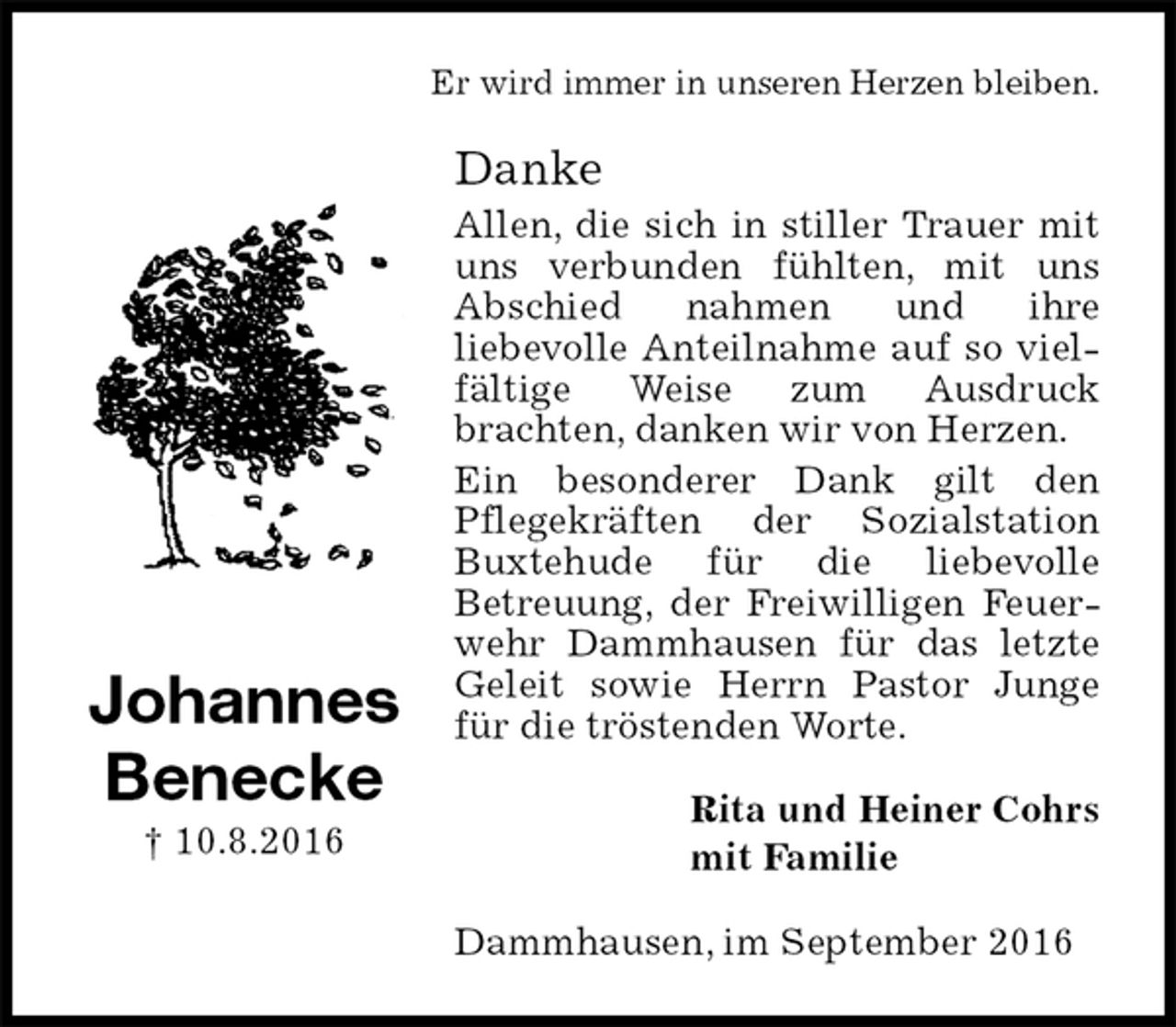 <p>Er wird immer in unseren Herzen bleiben.<br />Danke<br />Allen, die sich in stiller Trauer mit uns verbunden fühlten, mit uns Abschied nahmen und ihre<br />liebevolle Anteilnahme auf so vielfältige Weise zum Ausdruck<br />brachten, danken wir von Herzen.<br />Ein besonderer Dank gilt den<br />Pflegekräften der Sozialstation Buxtehude für die liebevolle<br />Betreuung, der Freiwilligen Feuerwehr Dammhausen für das letzte Geleit sowie Herrn Pastor Junge für die tröstenden Worte.<br />Rita und Heiner Cohrs<br />mit Familie<br />Dammhausen, im September 2016<br />Johannes<br />Benecke<br />† 10.8.2016</p>