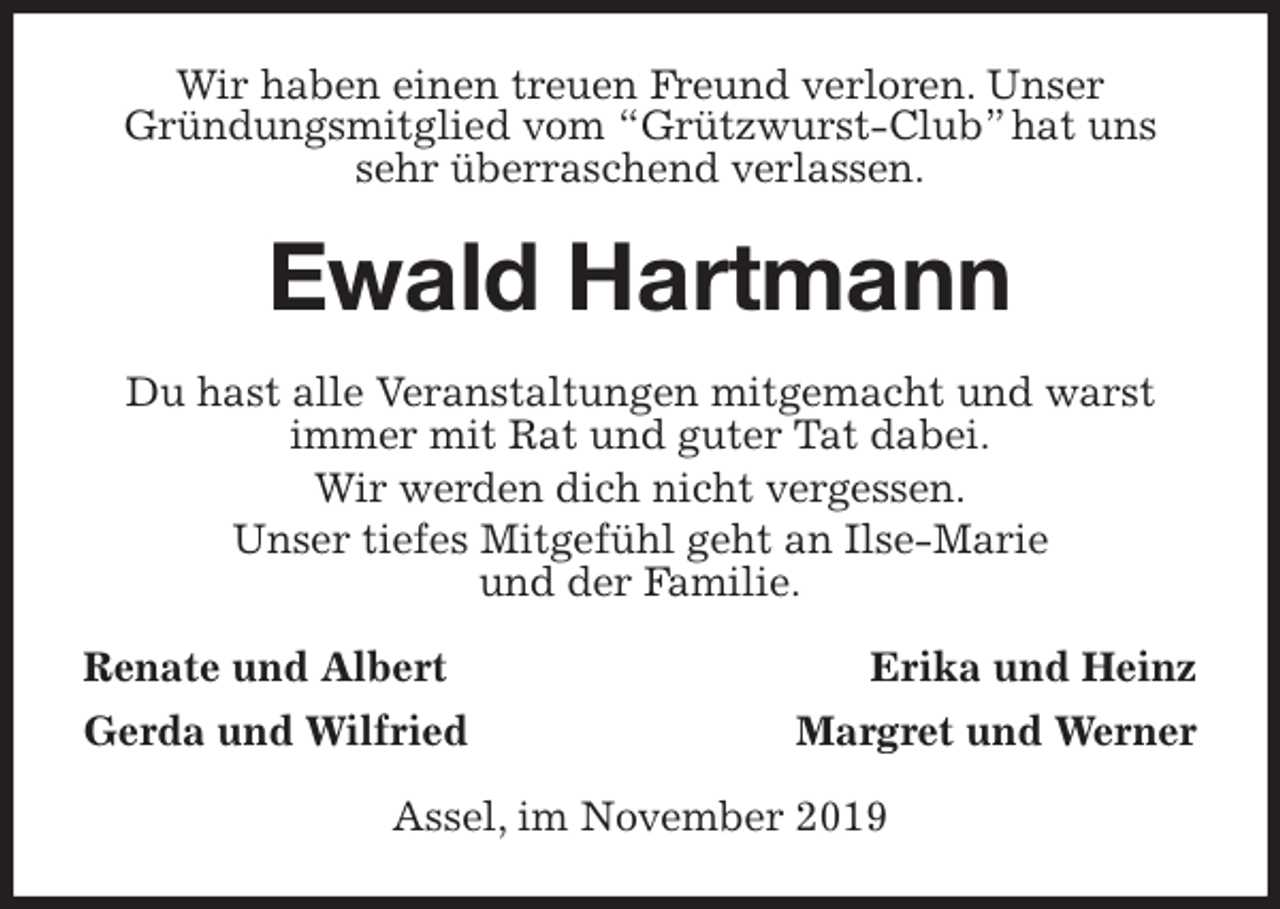 <p>Wir haben einen treuen Freund verloren. Unser<br />Gründungsmitglied vom “Grützwurst-Club” hat uns sehr überraschend verlassen.<br />Ewald Hartmann<br />Du hast alle Veranstaltungen mitgemacht und warst<br />immer mit Rat und guter Tat dabei.<br />Wir werden dich nicht vergessen.<br />Unser tiefes Mitgefühl geht an Ilse-Marie<br />und der Familie.<br />Renate und Albert Erika und Heinz<br />Gerda und Wilfried Margret und Werner<br />Assel, im November 2019</p>